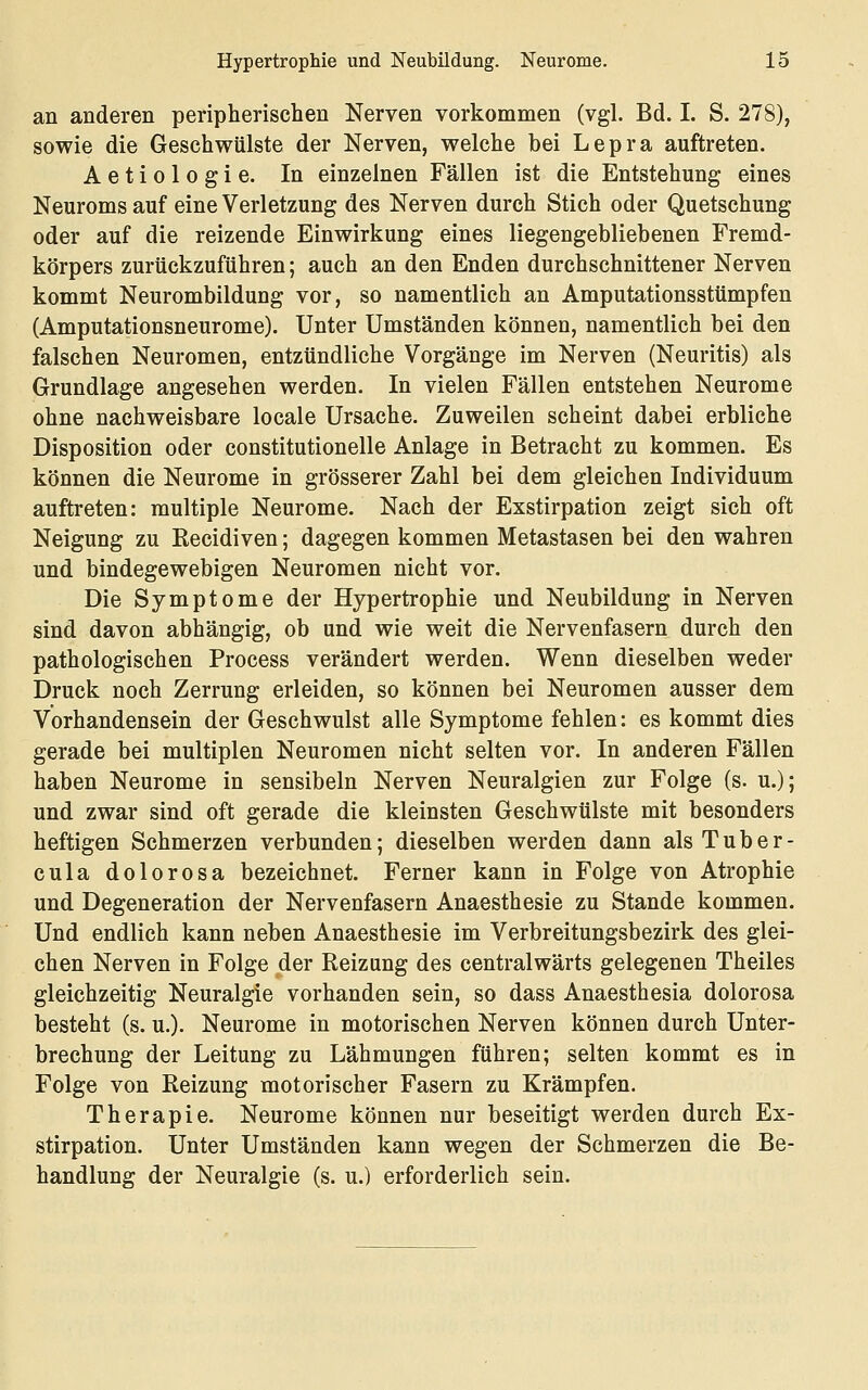 an anderen peripherischen Nerven vorkommen (vgl. Bd. I. S. 278), sowie die Geschwülste der Nerven, welche bei Lepra auftreten. Aetiologie. In einzelnen Fällen ist die Entstehung eines Neuroms auf eine Verletzung des Nerven durch Stich oder Quetschung oder auf die reizende Einwirkung eines liegengebliebenen Fremd- körpers zurückzuführen; auch an den Enden durchschnittener Nerven kommt Neurombildung vor, so namentlich an Amputationsstümpfen (Amputationsneurome). Unter Umständen können, namentlich bei den falschen Neuromen, entzündliche Vorgänge im Nerven (Neuritis) als Grundlage angesehen werden. In vielen Fällen entstehen Neurome ohne nachweisbare locale Ursache. Zuweilen scheint dabei erbliche Disposition oder constitutionelle Anlage in Betracht zu kommen. Es können die Neurome in grösserer Zahl bei dem gleichen Individuum auftreten: multiple Neurome. Nach der Exstirpation zeigt sich oft Neigung zu Eecidiven; dagegen kommen Metastasen bei den wahren und bindegewebigen Neuromen nicht vor. Die Symptome der Hypertrophie und Neubildung in Nerven sind davon abhängig, ob und wie weit die Nervenfasern durch den pathologischen Process verändert werden. Wenn dieselben weder Druck noch Zerrung erleiden, so können bei Neuromen ausser dem Vorhandensein der Geschwulst alle Symptome fehlen: es kommt dies gerade bei multiplen Neuromen nicht selten vor. In anderen Fällen haben Neurome in sensibeln Nerven Neuralgien zur Folge (s. u.); und zwar sind oft gerade die kleinsten Geschwülste mit besonders heftigen Schmerzen verbunden; dieselben werden dann als Tuber- cula dolorosa bezeichnet. Ferner kann in Folge von Atrophie und Degeneration der Nervenfasern Anaesthesie zu Stande kommen. Und endlich kann neben Anaesthesie im Verbreitungsbezirk des glei- chen Nerven in Folge der Reizung des centralwärts gelegenen Theiles gleichzeitig Neuralgie vorhanden sein, so dass Anaesthesia dolorosa besteht (s. u.). Neurome in motorischen Nerven können durch Unter- brechung der Leitung zu Lähmungen führen; selten kommt es in Folge von Heizung motorischer Fasern zu Krämpfen. Therapie. Neurome können nur beseitigt werden durch Ex- stirpation. Unter Umständen kann wegen der Schmerzen die Be- handlung der Neuralgie (s. u.) erforderlich sein.