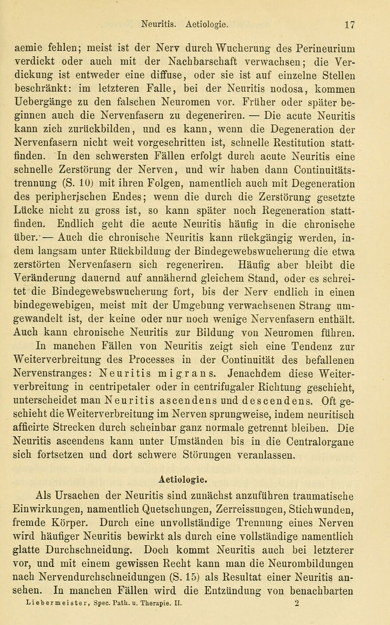 aemie fehlen; meist ist der Nerv durch Wucherung des Perineurium verdickt oder auch mit der Nachbarschaft verwachsen; die Ver- dickung ist entweder eine diffuse, oder sie ist auf einzelne Stelleu beschränkt: im letzteren Falle, bei der Neuritis nodosa, kommen Uebergänge zu den falschen Neuromen vor. Früher oder später be- ginnen auch die Nervenfasern zu degeneriren. — Die acute Neuritis kann zieh zurückbilden, und es kann, wenn die Degeneration der Nervenfasern nicht weit vorgeschritten ist, schnelle Restitution statt- finden. In den schwersten Fällen erfolgt durch acute Neuritis eine schnelle Zerstörung der Nerven, und wir haben dann Continuitäts- trennung (S. 10) mit ihren Folgen, namentlich auch mit Degeneration des peripherischen Endes; wenn die durch die Zerstörung gesetzte Lücke nicht zu gross ist, so kann später noch Regeneration statt- finden. Endlich geht die acute Neuritis häufig in die chronische über.-—Auch die chronische Neuritis kann rückgängig werden, in- dem langsam unter Rückbildung der Bindegewebswucherung die etwa zerstörten Nervenfasern sich regeneriren. Häufig aber bleibt die Veränderung dauernd auf annähernd gleichem Stand, oder es schrei- tet die Bindegewebswucherung fort, bis der Nerv endlich in einen bindegewebigen, meist mit der Umgebung verwachsenen Strang um- gewandelt ist, der keine oder nur noch wenige Nervenfasern enthält. Auch kann chronische Neuritis zur Bildung von Neuromen führen. In manchen Fällen von Neuritis zeigt sich eine Tendenz zur Weiterverbreitung des Processes in der Continuität des befallenen Nervenstranges: Neuritis migrans. Jenachdem diese Weiter- verbreitung in centripetaler oder in centrifugaler Richtung geschieht, unterscheidet man Neuritis ascendens und descendens. Oft ge- schieht die Weiterverbreitung im Nerven sprungweise, indem neuritisch afficirte Strecken durch scheinbar ganz normale getrennt bleiben. Die Neuritis ascendens kann unter Umständen bis in die Centralorgane sich fortsetzen und dort schwere Störungen veranlassen. Aetiologie. Als Ursachen der Neuritis sind zunächst anzuführen traumatische Einwirkungen, namentlich Quetschungen, Zerreissungen, Stichwunden, fremde Körper. Durch eine unvollständige Trennung eines Nerven wird häufiger Neuritis bewirkt als durch eine vollständige namentlich glatte Durchschneidung. Doch kommt Neuritis auch bei letzterer vor, und mit einem gewissen Recht kann man die Neurombildungen nach Nervendurchschneidungen (S. 15) als Resultat einer Neuritis an- sehen. In manchen Fällen wird die Entzündung von benachbarten Liebermeister, Spec. Path. n. Therapie. 11. 2