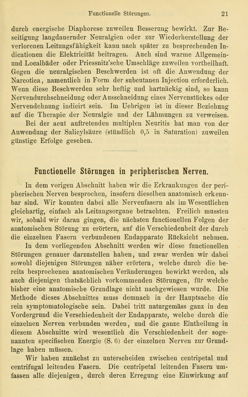 durch energische Diaphorese zuweilen Besserung bewirkt. Zur Be- seitigung langdauernder Neuralgien oder zur Wiederherstellung der verlorenen Leitungsfähigkeit kann nach später zu besprechenden In- dicationen die Elektricität beitragen. Auch sind warme Allgemein- und Localbäder oder Priessnitz'sche Umschläge zuweilen vortheilhaft. Gegen die neuralgischen Beschwerden ist oft die Anwendung der Narcotica, namentlich in Form der subcutanen Injection erforderlich. Wenn diese Beschwerden sehr heftig und hartnäckig sind, so kann Nervendurchschneidung oder Ausschneidung eines Nervenstückes oder Nervendehnung indicirt sein. Im Uebrigen ist in dieser Beziehung auf die Therapie der Neuralgie und der Lähmungen zu verweisen. Bei der acut auftretenden multiplen Neuritis hat man von der Anwendung der Salicylsäure (stündlich 0,5 in Saturation) zuweilen günstige Erfolge gesehen. Functionelle Störungen in peripherischen Nerven. In dem vorigen Abschnitt haben wir die Erkrankungen der peri- pherischen Nerven besprochen, insofern dieselben anatomisch erkenn- bar sind. Wir konnten dabei alle Nervenfasern als im Wesentlichen gleichartig, einfach als Leitungsorgane betrachten. Freilich mussten wir, sobald wir daran gingen, die nächsten functionellen Folgen der anatomischen Störung zu erörtern, auf die Verschiedenheit der durch die einzelnen Fasern verbundenen Endapparate Rücksicht nehmen. In dem vorliegenden Abschnitt werden wir diese functionellen Störungen genauer darzustellen haben, und zwar werden wir dabei sowohl diejenigen Störungen näher erörtern, welche durch die be- reits besprochenen anatomischen Veränderungen bewirkt werden, als auch diejenigen thatsächlich vorkommenden Störungen, für welche bisher eine anatomische Grundlage nicht nachgewiesen wurde. Die Methode dieses Abschnittes muss demnach in der Hauptsache die rein symptomatologische sein. Dabei tritt naturgemäss ganz in den Vordergrund die Verschiedenheit der Endapparate, welche durch die einzelnen Nerven verbunden werden, und die ganze Eintheilung in diesem Abschnitte wird wesentlich die Verschiedenheit der soge- nannten specifischen Energie (S. 6) der einzelnen Nerven zur Grund- lage haben müssen. Wir haben zunächst zu unterscheiden zwischen centripetal und centrifugal leitenden Fasern. Die centripetal leitenden Fasern um- fassen alle diejenigen, durch deren Erregung eine Einwirkung auf