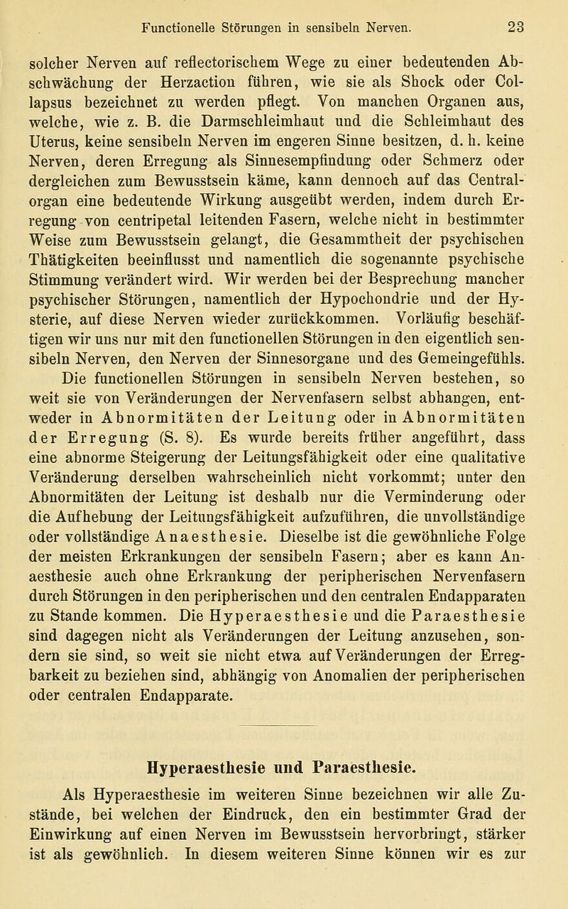 solcher Nerven auf refleetorischem Wege zu einer bedeutenden Ab- schwächung der Herzaction führen, wie sie als Shock oder Col- lapsus bezeichnet zu werden pflegt. Von manchen Organen aus, welche, wie z. B. die Darmschleimhaut und die Schleimhaut des Uterus, keine sensibeln Nerven im engeren Sinne besitzen, d. h. keine Nerven, deren Erregung als Sinnesempfindung oder Schmerz oder dergleichen zum Bewusstsein käme, kann dennoch auf das Central- organ eine bedeutende Wirkung ausgeübt werden, indem durch Er- regung von centripetal leitenden Fasern, welche nicht in bestimmter Weise zum Bewusstsein gelangt, die Gesammtheit der psychischen Thätigkeiten beeinflusst und namentlich die sogenannte psychische Stimmung verändert wird. Wir werden bei der Besprechung mancher psychischer Störungen, namentlich der Hypochondrie und der Hy- sterie, auf diese Nerven wieder zurückkommen. Vorläufig beschäf- tigen wir uns nur mit den functionellen Störungen in den eigentlich sen- sibeln Nerven, den Nerven der Sinnesorgane und des Gemeingefühls. Die functionellen Störungen in sensibeln Nerven bestehen, so weit sie von Veränderungen der Nervenfasern selbst abhangen, ent- weder in Abnormitäten der Leitung oder in Abnormitäten der Erregung (S. 8). Es wurde bereits früher angeführt, dass eine abnorme Steigerung der Leitungsfähigkeit oder eine qualitative Veränderung derselben wahrscheinlich nicht vorkommt; unter den Abnormitäten der Leitung ist deshalb nur die Verminderung oder die Aufhebung der Leitungsfähigkeit aufzuführen, die unvollständige oder vollständige Anaesthesie. Dieselbe ist die gewöhnliche Folge der meisten Erkrankungen der sensibeln Fasern; aber es kann An- aesthesie auch ohne Erkrankung der peripherischen Nervenfasern durch Störungen in den peripherischen und den centralen Endapparaten zu Stande kommen. Die Hyperaesthesie und die Paraesthesie sind dagegen nicht als Veränderungen der Leitung anzusehen, son- dern sie sind, so weit sie nicht etwa auf Veränderungen der Erreg- barkeit zu beziehen sind, abhängig von Anomalien der peripherischen oder centralen Endapparate. Hyperaesthesie und Paraesthesie. Als Hyperaesthesie im weiteren Sinne bezeichnen wir alle Zu- stände, bei welchen der Eindruck, den ein bestimmter Grad der Einwirkung auf einen Nerven im Bewusstsein hervorbringt, stärker ist als gewöhnlich. In diesem weiteren Sinne können wir es zur