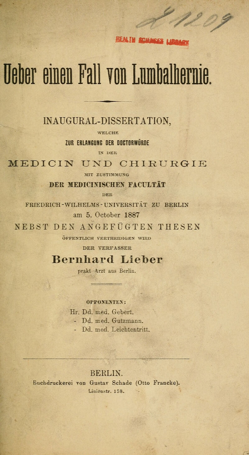 SAfM yoD Wal INAUGURAL-DISSERTATION, WELCHE ZUR ERLANGUNG DER DOCTORWÜRDE IN IJER MEÜICIISI U2sD CHIKTJRQIE >UT ZUSTrSlMUSG DER MEDICINISCHEX FACULTÄT DER FEIEDRICH-WILHELMS-UNIVERSITÄT ZU BERLü am 5. October 1887 NEBST DEX AXGEFÜGTEX THESEN ÖFFEN'TLICH VERTHEEDIGEN \VIRD DER VERFASSER Bernhard Lieber prakt Arzt aas Berlin. OPPOXEJiTK>: Hr. Dd. med. Gebert. - Dd. med. Gutzmann. - Dd. med. Leichtentritt. BERLIN. Buchdruckerei Ton Gustav Schade (Otto Francke). Linienstr. 158.