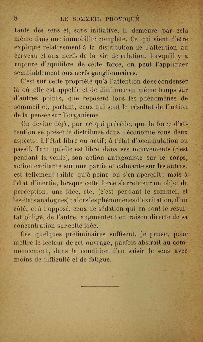 tants des sens et, sans initiative, il demeure par cela même dans une immobilité complète. Ce qui vient d'être expliq-ue' relativement à la distribution de l'attention au cerveau et aux nerfs de la vie de relation, lorsqu'il y a rupture d'équilibre de celte force, on peut l'appliquer semblablement aux nerfs ganglionnaires. C'est sur celle propriété qu'a l'attention de se condenser là où elle est appelée et de diminuer en même temps sur d'autres points, que reposent tous les phénomènes de sommeil et, partant, ceux qui sont le résultat de l'action delà pensée sur l'organisme. On devine déjà, par ce qui précède, que la force d'at- tention se présente distribuée dans l'économie sous deux aspects: à l'état libre ou actif; à l'état d'accumulation ou passif. Tant qu'elle est libre dans ses mouvements (c'est pendant la veille), son action antagoniste sur le corps, action excitante sur une partie et calmante sur les autres, est tellement faible qu'à peine on s'en aperçoit; mais à l'état d'inertie, lorsque celle force s'arrête sur un objet de perception, une idée, etc. (c'est pendant le sommeil et les états analogues) ; alorslesphénomènes d'excitation, d'un côté, et à l'opposé, ceux de sédalion qui en sont le résul- tat obligé, de l'autre, augmentent en raison directe de sa concentration sur cette idée. Ces quelques préliminaires suffisent, je pense, pour mettre le lecteur de cet ouvrage, parfois abstrait au com- mencement, dans la condition d'en saisir le sens avec moins de difficulté et de fatigue.