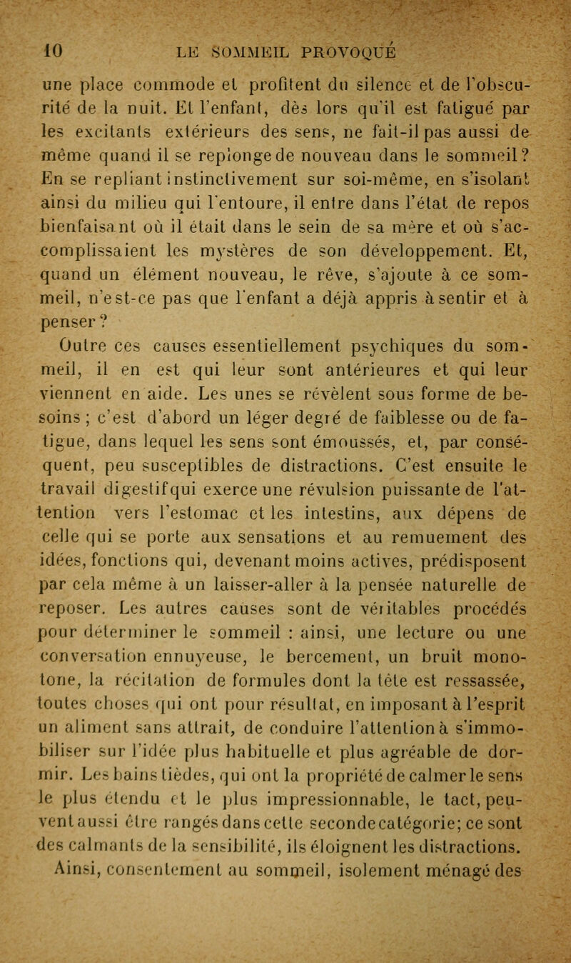 une place commode el profitent du silence et de Tobscu- rité de la nuit. Et l'enfant, dès lors qu'il est fatigue' par les excitants extérieurs des sen?, ne fait-il pas aussi de même quand il se replonge de nouveau dans le souinieil? En se repliant instinctivement sur soi-même, en s'isolanl ainsi du milieu qui l'entoure, il entre dans l'état de repos bienfaisant où il était dans le sein de sa mère et où s'ac- complissaient les m3'stères de son développement. Et, quand un élément nouveau, le rêve, s'ajoute à ce som- meil, n'est-ce pas que Tenfant a déjà appris à sentir et à penser ? Outre ces causes essentiellement psychiques du som- meil, il en est qui leur sont antérieures et qui leur viennent en aide. Les unes se révèlent sous forme de be- soins ; c'est d'abord un léger degré de faiblesse ou de fa- tigue, dans lequel les sens sont émoussés, et, par consé- quent, peu susceptibles de distractions. C'est ensuite le travail digestif qui exerce une révulsion puissante de l'at- tention vers l'estomac et les intestins, aux dépens de celle qui se porte aux sensations et au remuement des idées, fonctions qui, devenant moins actives, prédisposent par cela même à un laisser-aller à la pensée naturelle de reposer. Les autres causes sont de véritables procédés pour déterminer le sommeil : ainsi, une lecture ou une conversation ennuyeuse, le bercement, un bruit mono- tone, la récitation de formules dont la tète est ressassée, toutes choses qui ont pour résultat, en imposant à l'esprit un aliment sans attrait, de conduire l'attention à s'immo- biliser sur l'idée plus habituelle et plus agréable de dor- mir. Les bains tièdes, qui ont la propriété de calmer le sens le plus étendu et le plus impressionnable, le tact, peu- vent aussi être rangés dans cette secondecatégorie; ce sont des calmants de la sensibilité, ils éloignent les distractions. Ainsi, consentement au somcneil, isolement ménagé des
