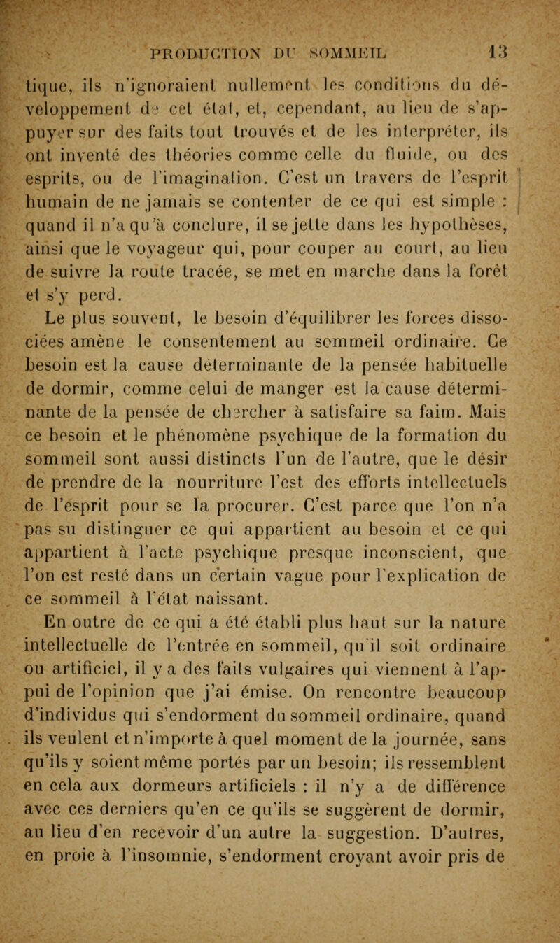 tique, ils n'ignoraient niilicmont Jes conditions du dé- veloppement d' cet état, et, cependant, au lieu de s'ap- puyer sur des faits tout trouvés et de les interpréter, ils ont inventé des théories comme celle du fluide, ou des esprits, ou de l'imaginalion. C'est un travers de l'esprit humain de ne jamais se contenter de ce qui est simple : quand il n'a qu'à conclure, il se jette dans les hypothèses, ainsi que le voyageur qui, pour couper au court, au lieu de suivre la route tracée, se met en marche dans la forêt et s'}^ perd. Le plus souvent, le besoin d'équilibrer les forces disso- ciées amène le consentement au sommeil ordinaire. Ce besoin est la cause déterminante de la pensée habituelle de dormir, comme celui de manger est la cause détermi- nante de la pensée de chercher à satisfaire sa faim. Mais ce besoin et le phénomène psychique de la formation du sommeil sont aussi distincts l'un de l'autre, que le désir de prendre de la nourriture l'est des efl'orts intellectuels de l'esprit pour se la procurer. C'est parce que l'on n'a pas su distinguer ce qui appartient au besoin et ce qui appartient à l'acte psychique presque inconscient, que l'on est resté dans un certain vague pour l'explication de ce sommeil à l'état naissant. En outre de ce qui a été établi plus haut sur la nature intellectuelle de l'entrée en sommeil, quil soit ordinaire ou artificiel, il y a des faits vulgaires qui viennent à l'ap- pui de l'opinion que j'ai émise. On rencontre beaucoup d'individus qui s'endorment du sommeil ordinaire, quand ils veulent et n'importe à quel moment de la journée, sans qu'ils y soient même portés par un besoin; ils ressemblent en cela aux dormeurs artificiels : il n'y a de différence avec ces derniers qu'en ce qu'ils se suggèrent de dormir, au lieu d'en recevoir d'un autre la suggestion. D'autres, en proie à l'insomnie, s'endorment croyant avoir pris de