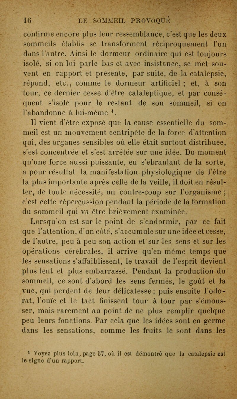 confirme encore plus leur ressemblance, c'est que les deux sommeils établis se transforment réciproquement l'un dans l'autre. Ainsi le dormeur ordinaire qui est toujours isolé, si on lui parle bas et avec insistance, se met sou- vent en rapport et présente, par suite, de la catalepsie, répond, etc., comme le dormeur artificiel ; et, à son tour, ce dernier cesse d'être cataleptique, et par consé- quent s'isole pour le restant de son sommeil, si on l'abandonne à lui-même ^ Il vient d'être exposé que la cause essentielle du som- meil est un mouvement centripète de la force d'attention qui, des organes sensibles où elle était surtout distribuée, s'est concentrée et s'est arrêtée sur une idée. Du moment qu'une force aussi puissante, en s'ébranlant de la sorte, a pour résultat la manifestation physiologique de l'être la plus importante après celle de la veille, il doit en résul- ter, de toute nécessité, un contre-coup sur l'organisme ; c'est cette répercussion pendant la période de la formation du sommeil qui va être brièvement examinée. Lorsqu'on est sur le point de s'endormir, par ce fait que l'attention, d'un côté, s'accumule sur une idée et cesse, de l'autre, peu à peu son action et sur les sens et sur les opérations cérébrales, il arrive qu'en même temps que les sensations s'affaiblissent, le travail de l'esprit devient plus lent et plus embarrassé. Pendant la production du sommeil, ce sont d'abord les sens fermés, le goût et la ,vue, qui perdent de leur délicatesse; puis ensuite l'odo- rat, l'ouïe et le tact finissent tour à tour par s'émous- ser, mais rarement au point de ne plus remplir quelque peu leurs fonctions Par cela que les idées sont en germe dans les sensations, comme les fruits le sont dans les * Voyez plus loia, page 57, où il est démonlré que la catalepsie est le signe d'un rapport.