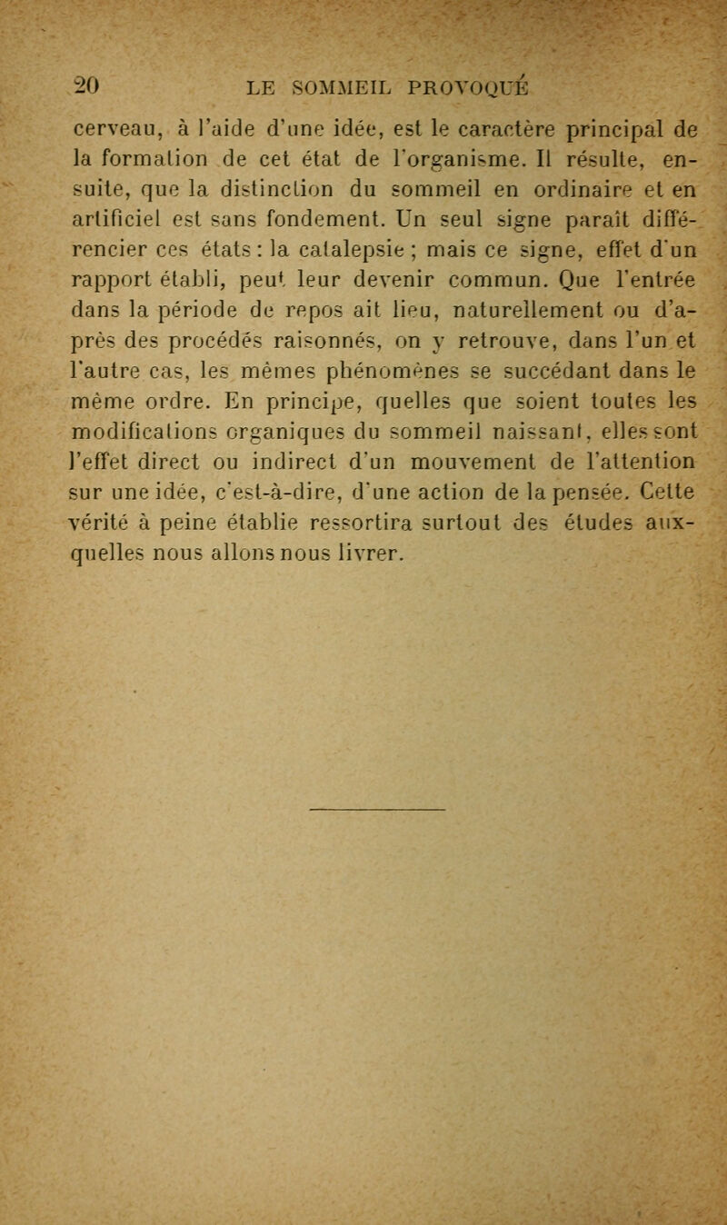 cerveau, à l'aide d'une idée, est le caractère principal de la formation de cet état de l'organisme. Il résulte, en- suite, que la distinction du sommeil en ordinaire et en artificiel est sans fondement. Un seul signe paraît diffé- rencier ces états : la catalepsie ; mais ce signe, effet d'un rapport établi, peut leur devenir commun. Que l'entrée dans la période de repos ait lieu, naturellement ou d'a- près des procédés raisonnes, on y retrouve, dans l'un et l'autre cas, les mêmes phénomènes se succédant dans le même ordre. En principe, quelles que soient toutes les modifications organiques du sommeil naissant, elles sont l'effet direct ou indirect d'un mouvement de l'attention sur une idée, c'est-à-dire, d'une action de la pensée. Cette vérité à peine établie ressortira surtout des études aux- quelles nous allons nous livrer.