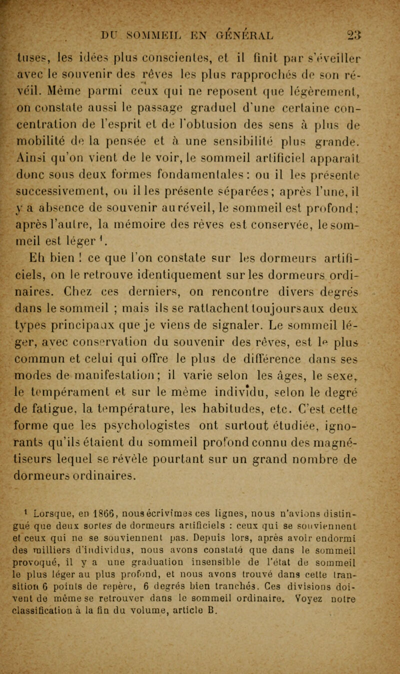 liises, les idées plus conscientes, et il finit pnr s'iiveiller avec le souvenir des rêves les plus rapprochés de son ré- veil. Même parmi ceux qui ne reposent que légèrement, on constate aussi le passage graduel d'une certaine con- centration de l'esprit et de l'obtusion des sens à plus de mobilité de la pensée et a une sensibilité plus grande. Ainsi qu'on vient de le voir, le sommeil artificiel apparaît donc sous deux formes fondamentales: ou il les présente successivement, ou il les présente séparées; après l'une, il y a absence de souvenir au réveil, le sommeil est profond; après l'aulre, la mémoire des rêves est conservée, le som- meil est léger *. Eh bien I ce que l'on constate sur les dormeurs artifi- ciels, on le retrouve identiquement sur les dormeurs ordi- naires. Chez ces derniers, on rencontre div^ers degrés dans le sommeil ; mais ils se rattachent toujoursaux deux types principaux que je viens de signaler. Le sommeil lé- ger, avec conservation du souvenir des rêves, est l^^ plus commun et celui qui ofTre le plus de difi'érence dans ses modes de manifestation; il varie selon les âges, le sexe,. le tempérament et sur le même individu, selon le degré de fatigue, la température, les habitudes, etc. C'est cette forme que les psychologistes ont surtout étudiée, igno- rants qu'ils étaient du sommeil profond connu des magné- tiseurs lequel se révèle pourtant sur un grand nombre de dormeurs ordinaires. ^ Lorsque, en 1866, nous écrivîmes ces lignes, nous n'avions distin- gué que deux sortes de dormeurs artificiels : ceux qui 8e souviennent et ceux qui ne se souviennent pas. Depuis lors, après avoir endormi des milliers d'individus, nous avons constaté que dans le sommeil provoqué, il y a une graduation insensible de l'état de sommeil le plus léger au plus profond, et nous avons trouvé dans cette tran- sition 6 points de repère, 6 degrés bien tranchés. Ces divisions doi- vent de même se retrouver dans le sommeil ordinaire. Voyez notre classification à la fin du volume, article B.