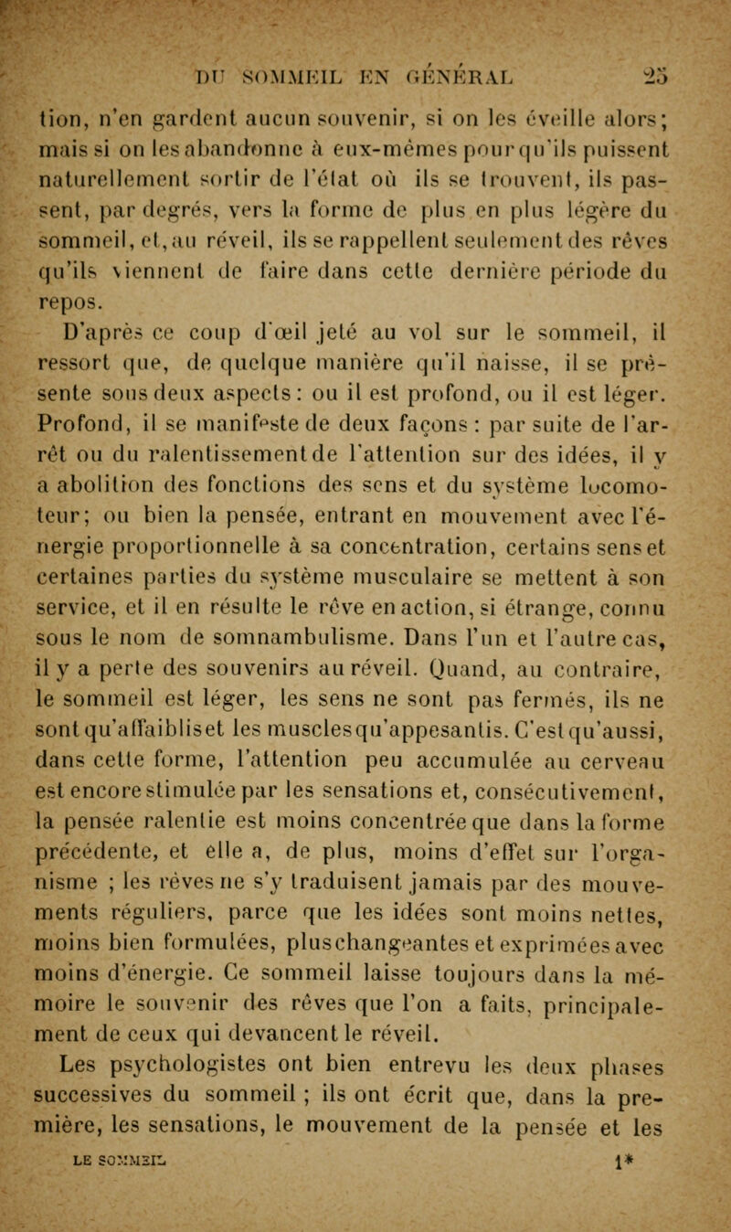 tion, n'en gardent aucun souvenir, si on les éveille alors; mais si on les abandonne à eux-mêmes pourqu'ils puissent naturellement sortir de l'élat où ils se trouvent, ils pas- sent, par degrés, vers la forme de plus en plus légère du sommeil, et, au réveil, ils se rappellent seulement des rêves qu'ils viennent de faire dans cette dernière période du repos. D'après ce coup dœil jeté au vol sur le sommeil, il ressort que, de quelque manière qu'il naisse, il se pré- sente sous deux aspects: ou il est profond, ou il est léger. Profond, il se manif*^stede deux façons: par suite de l'ar- rêt ou du ralentissement de l'attention sur des idées, il y a abolition des fonctions des sens et du système locomo- teur; ou bien la pensée, entrant en mouvement avec l'é- nergie proportionnelle à sa concentration, certains sens et certaines parties du système musculaire se mettent à son service, et il en résulte le rêve en action, si étrange, connu sous le nom de somnambulisme. Dans l'un et l'autre cas, il y a perte des souvenirs au réveil. Quand, au contraire, le sommeil est léger, les sens ne sont pas fermés, ils ne sontqu'affaibliset les musclesqu'appesanlis. C'estqu'aussi, dans cette forme, l'attention peu accumulée au cerveau est encore stimulée par les sensations et, consécutivement, la pensée ralentie est moins concentrée que dans la forme précédente, et elle a, de plus, moins d'effet sur l'orga- nisme ; les rêves ne s'y traduisent jamais par des mouve- ments réguliers, parce que les idées sont moins nettes, moins bien formulées, pluschangeantes et exprimées avec moins d'énergie. Ce sommeil laisse toujours dans la mé- moire le souvenir des rêves que l'on a faits, principale- ment de ceux qui devancent le réveil. Les psycbologistes ont bien entrevu les deux phases successives du sommeil ; ils ont écrit que, dans la pre- mière, les sensations, le mouvement de la pensée et les LE so:.:msil 1*