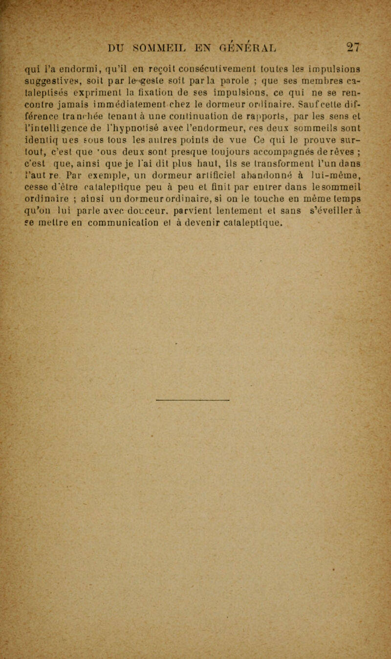 qui l'a endormi, qu'il en reroil consécutivement toutes les impulsions suggestive», soit par le-^gesle soit parla parole ; que ses membres ca- laieplisés expriment la lixation de ses impulsions, ce qui ne se ren- contre jamais immédiatement chez le dormeur oniiriaire. Saufcelte dif- férence Iramliée tenant à une continuation de rapports, par les sens et l'intelligence de l'hypnotisé avec l'endormeur, res deux sommeils sont identiq ues sous tous les autres points de vue Ce qui le prouve sur- tout, c'est que 'ous deux sont presque toujours accompagnés de rêves ; c'est que, ainsi que je l'ai dit plus haut, lis se transforment l'un dons î'aut re Par exemple, un dormeur arlificiel abandonné à lui-même, cesse dêtro ralaleplique peu à peu et finit par entrer dans lesomraeil ordinaire ; ainsi un doTmeurordinaire, si on le touche en même temps qu'on lui parle avec douceur, parvient lentement et sans s'éveillera 56 mettre en communication et à devenir cataleptique.