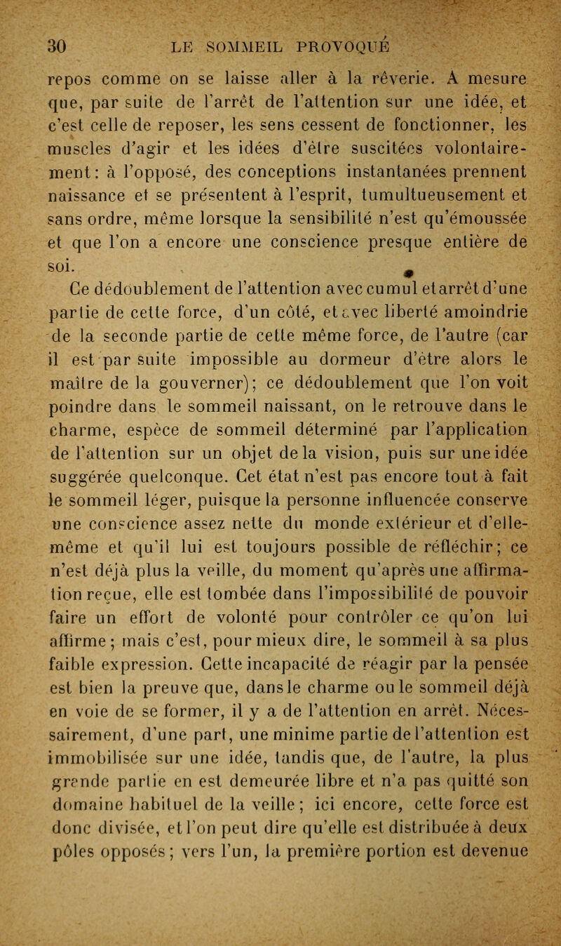 repos comme on se laisse aller à la rêverie. A mesure que, par suite de Tarrèt de l'altention sur une idée, et c'est celle de reposer, les sens cessent de fonctionner, les muscles d'agir et les idées d'élre suscitées volontaire- ment: à l'opposé, des conceptions instantanées prennent naissance et se présentent à l'esprit, tumultueusement et sans ordre, même lorsque la sensibilité n'est qu'émoussée et que l'on a encore une conscience presque entière de soi. ^ Ce dédoublement de l'attention avec cumul etarrêt d'une partie de cette force, d'un côté, etcvec liberté amoindrie de la seconde partie de cette même force, de l'autre (car il est par suite impossible au dormeur d'être alors le maître de la gouverner); ce dédoublement que l'on voit poindre dans le sommeil naissant, on le retrouve dans le charme, espèce de sommeil déterminé par l'application de l'attention sur un objet delà vision, puis sur une idée suggérée quelconque. Cet état n'est pas encore tout à fait le sommeil léger, puisque la personne influencée conserve une conscience assez nette du monde extérieur et d'elle- même et qu'il lui est toujours possible de réfléchir; ce n'est déjà plus la veille, du moment qu'après une aflirma- tion reçue, elle est tombée dans l'impossibilité de pouvoir faire un effort de volonté pour contrôler ce qu'on lui aflirme ; mais c'est, pour mieux dire, le sommeil à sa plus faible expression. Cette incapacité de réagir par la pensée est bien la preuve que, dans le charme ouïe sommeil déjà en voie de se former, il y a de l'attention en arrêt. Néces- sairement, d'une part, une minime partie de l'attention est immobilisée sur une idée, tandis que, de l'autre, la plus grende partie en est demeurée libre et n'a pas quitté son domaine habituel de la veille; ici encore, cette force est donc divisée, et l'on peut dire qu'elle est distribuée à deiïx pôles opposés ; vers l'un, la première portion est devenue