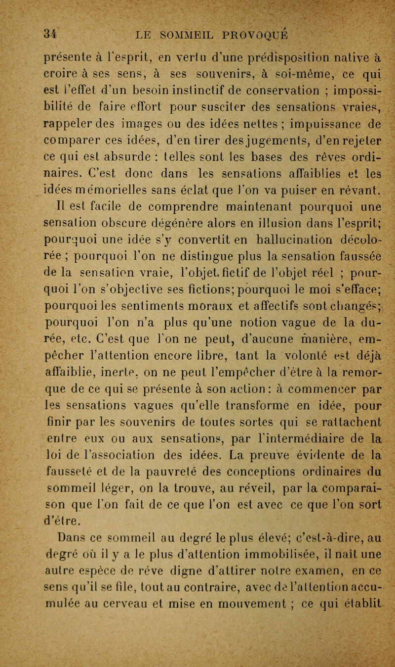 présente à Tesprit, en vertu d'une prédisposition native à croire à ses sens, à ses souvenirs, à soi-même, ce qui est l'effet d'un besoin instinctif de conservation ; impossi- bilité de faire effort pour susciter des sensations vraies, rappeler des images ou des idées nettes ; impuissance de comparer ces idées, d'en tirer des jugements, d'en rejeter ce qui est absurde : telles sont les bases des rêves ordi- naires. C'est donc dans les sensations affaiblies et les idées mémorielles sans éclat que l'on va puiser en rêvant. Il est facile de comprendre maintenant pourquoi une sensation obscure dégénère alors en illusion dans l'esprit; pourquoi une idée s'y convertit en hallucination décolo- rée ; pourquoi l'on ne distingue plus la sensation faussée de la sensation vraie, l'objet.fictif de l'objet réel ; pour- quoi l'on s'objective ses fictions; pourquoi le moi s'efface; pourquoi les sentiments moraux et affectifs sont changés; pourquoi l'on n'a plus qu'une notion vague de la du- rée, etc. C'est que Ton ne peut, d'aucune manière, em- pêcher l'attention encore libre, tant la volonté est déjà affaiblie, inerte, on ne peut l'empêcher d'être à la remor- que de ce qui se présente à son action : à commencer par les sensations vagues qu'elle transforme en idée, pour finir par les souvenirs de toutes sortes qui se rattachent entre eux ou aux sensations, par l'intermédiaire de la loi de l'association des idées. La preuve évidente de la fausseté et de la pauvreté des conceptions ordinaires du sommeil léger, on la trouve, au réveil, par la comparai- son que l'on fait de ce que l'on est avec ce que l'on sort d'être. Dans ce sommeil au degré le plus élevé; c'est-à-dire, au degré où il y a le plus d'attention immobilisée, il naît une autre espèce de rêve digne d'attirer notre examen, en ce sens qu'il se file, tout au contraire, avec de l'allention accu- mulée au cerveau et mise en mouvement ; ce qui établit