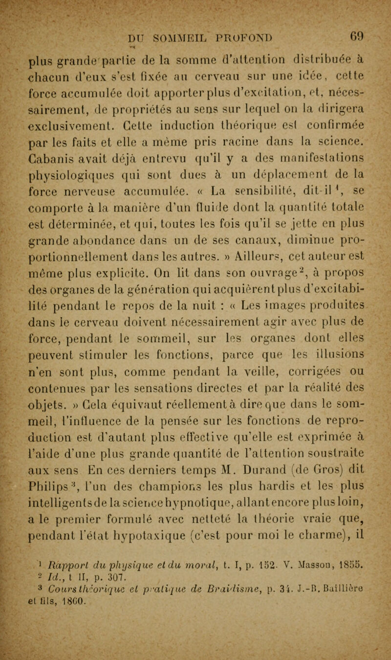 plus grande parlie delà somme d'altenlion distribuée à chacun d'eux s'est fixée au cerveau sur une idée, cette force accumulée doit apporter plus d'excitation, et, néces- sairement, de propriétés au sens sur lequel on la dirigera exclusivement. Cette induction théorique csl confirmée par les faits et elle a même pris racine dans la science. Cabanis avait déjà entrevu qu'il y a des manifestations physiologiques qui sont dues à un déplacement de la force nerveuse accumulée. « La sensibilité, dit-iP, se comporte à la manière d'un fluide dont la quantité totale est déterminée, et qui, toutes les fois qu'il se jette en plus grande abondance dans un de ses canaux, diminue pro- portionnellement dans les autres. » Ailleurs, cet auteur est même plus explicite. On lit dans son ouvrage'^, à propos des organes de la génération qui acquièrent plus d'excitabi- lité pendant le repos de la nuit : « Les images produites dans le cerveau doivent nécessairement agir avec plus de force, pendant le sommeil, sur les organes dont elles peuvent stimuler les fonctions, parce que les illusions n'en sont plus, comme pendant la veille, corrigées ou contenues par les sensations directes et par la réalité des objets. » Cela équivaut réellementà dire que dans le som- meil, l'intluence de la pensée sur les fonctions de repro- duction est d'autant plus effective qu'elle est exprimée à l'aide d'une plus grande quantité de l'attention soustraite aux sens En ces derniers temps M. Durand (de Gros) dit Philips ^ l'un des champions les plus hardis et les plus inlelligentsdelascieiice hypnotique, allantencoreplusloin, a le premier formulé avec netteté la théorie vraie que, pendant l'état hypotaxique (c'est pour moi le charme), il ^ Rapport du physique et du moral, t. I, p. 132- V. Masson, 1855. •-' Id., t II, p. 307. >* Coursthcorique et pratique de Draidisine, [). 3i. J.-B, Baillière el lils, 18G0.