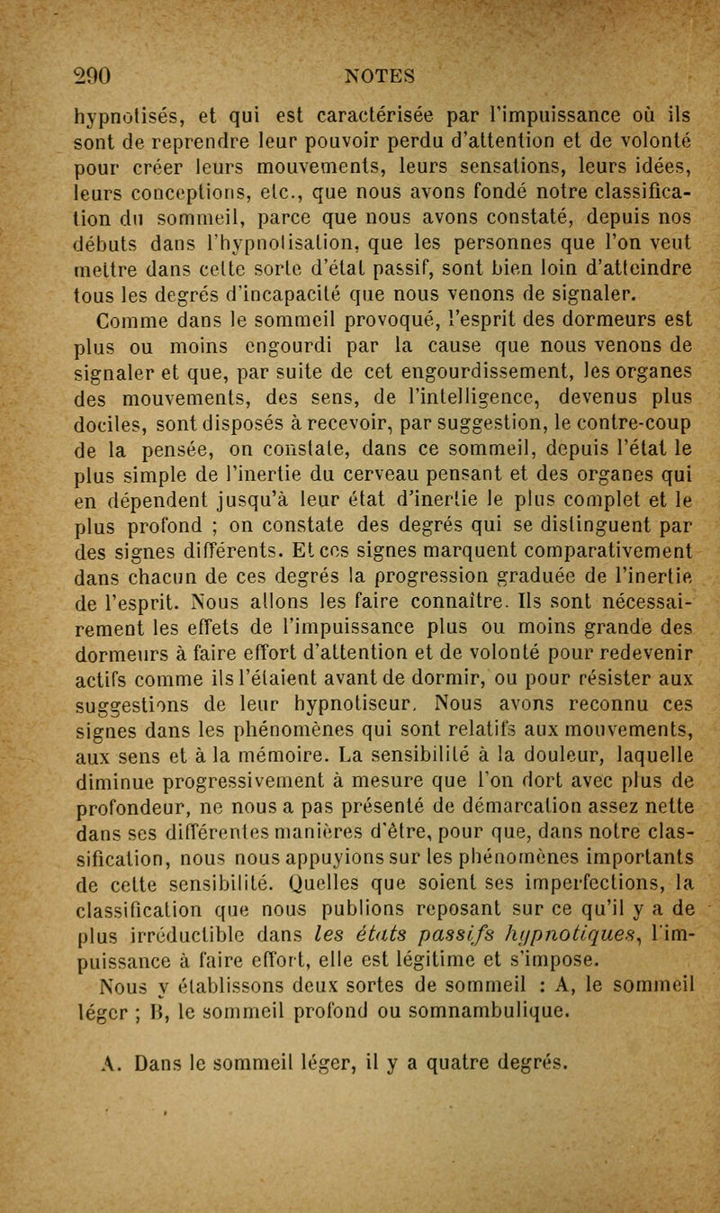 hypnotisés, et qui est caractérisée par rimpiiissance où ils sont de reprendre leur pouvoir perdu d'attention et de volonté pour créer leurs mouvements, leurs sensations, leurs idées, leurs conceptions, etc., que nous avons fondé notre classifica- tion du sommeil, parce que nous avons constaté, depuis nos débuts dans l'hypnolisalion, que les personnes que l'on veut mettre dans celte sorle d'état passif, sont bien loin d'atteindre tous les degrés d'incapacité que nous venons de signaler. Comme dans le sommeil provoqué, l'esprit des dormeurs est plus ou moins engourdi par la cause que nous venons de signaler et que, par suite de cet engourdissement, les organes des mouvements, des sens, de l'intelligence, devenus plus dociles, sont disposés à recevoir, par suggestion, le contre-coup de la pensée, on constate, dans ce sommeil, depuis l'état le plus simple de l'inertie du cerveau pensant et des organes qui en dépendent jusqu'à leur état d'inertie le plus complet et le plus profond ; on constate des degrés qui se distinguent par des signes différents. Et ces signes marquent comparativement dans chacun de ces degrés la progression graduée de l'inertie de l'esprit. Nous allons les faire connaître. Ils sont nécessai- rement les effets de l'impuissance plus ou moins grande des dormeurs à faire effort d'attention et de volonté pour redevenir actifs comme ils l'étaient avant de dormir, ou pour résister aux suggestions de leur hypnotiseur. Nous avons reconnu ces signes dans les phénomènes qui sont relatifs aux mouvements, aux sens et à la mémoire. La sensibilité à la douleur, laquelle diminue progressivement à mesure que l'on dort avec plus de profondeur, ne nous a pas présenté de démarcation assez nette dans ses différentes manières d'être, pour que, dans notre clas- sification, nous nous appuyions sur les phénomènes importants de cette sensibilité. Quelles que soient ses imperfections, la classification que nous publions reposant sur ce qu'il y a de plus irréductible dans les états passifs JKjpnotlques^ Tim- puissance à faire effort, elle est légitime et s'impose. Nous y établissons deux sortes de sommeil : A, le sommeil léger ; li, le sommeil profond ou somnambulique. A. Dans le sommeil léger, il y a quatre degrés.