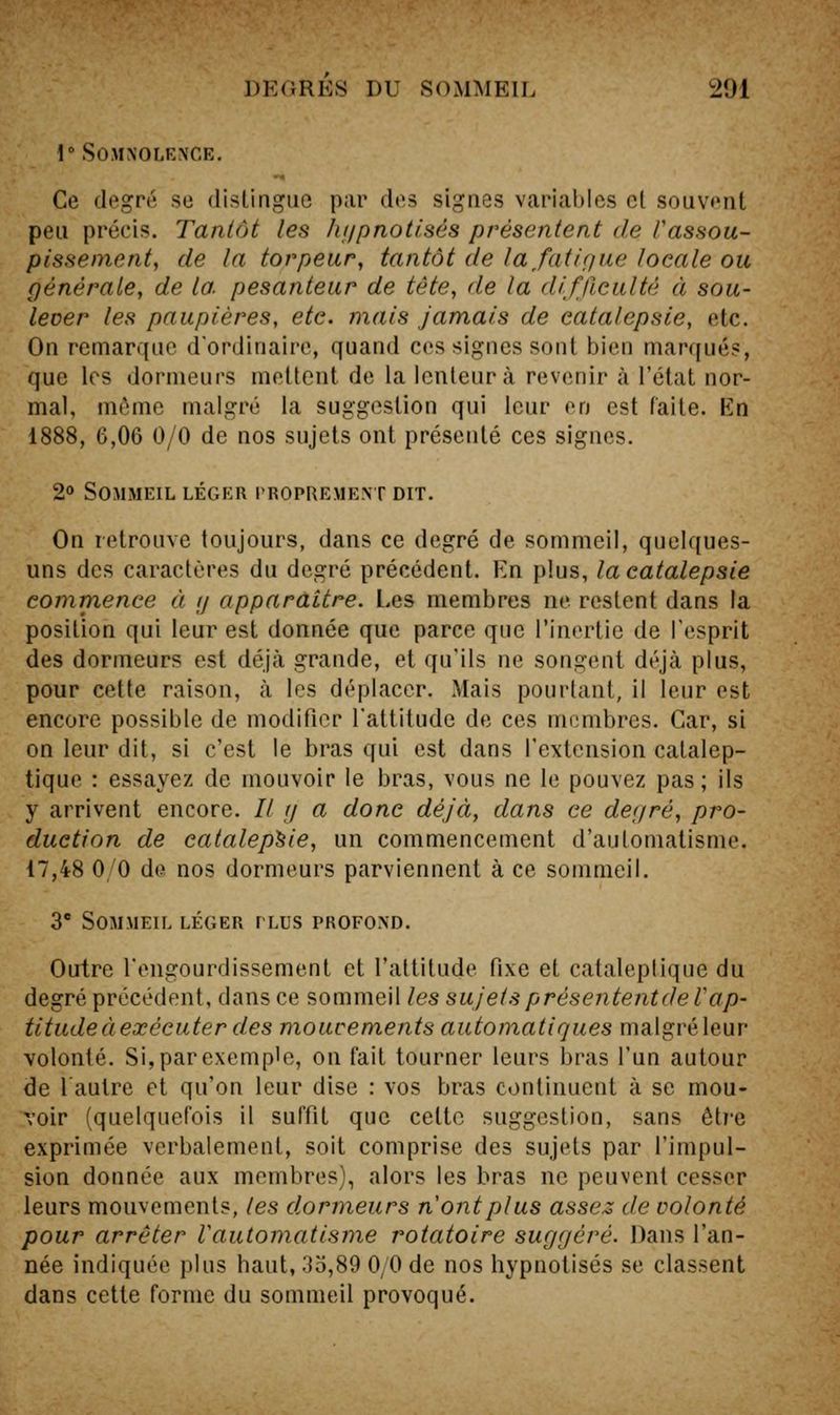 1 Somnolence. Ce degré se distingue par des signes varial)Ies cl souvent peu précis. Tantôt les hf/pnot/sés présentent de Vassou- pissement, de la torpeur, tantôt de lafatiQue locale ou générale, de la. pesanteur de tête, de la difficulté à sou- lever les paupières, etc. mais jamais de catalepsie, etc. On remarque d'ordinaire, quand ces signes sont bien marqués, que les dormeurs mettent de la lenteur à revenir à l'état nor- mal, môme malgré la suggestion qui leur en est faite. En 1888, 6,06 0/0 de nos sujets ont présenté ces signes. 2» Sommeil léger proprement dit. On retrouve toujours, dans ce degré de sommeil, quelques- uns des caractères du degré précédent. En plus, la catalepsie commence à /j apparaître. Les membres ne restent dans la position qui leur est donnée que parce que l'inertie de l'esprit des dormeurs est déjà grande, et qu'ils ne songent déjà plus, pour cette raison, à les déplacer. Mais pourtant, il leur est encore possible de modifier l'attitude de ces membres. Car, si on leur dit, si c'est le bras qui est dans l'extension catalep- tique : essayez de mouvoir le bras, vous ne le pouvez pas; ils y arrivent encore. // y a donc déjà, dans ce def/ré, pro- duction de catalepsie, un commencement d'automatisme. 17,48 0/0 de nos dormeurs parviennent à ce sommeil. 3 Sommeil léger plus profond. Outre l'engourdissement et l'attitude fixe et cataleptique du degré précédent, dans ce sommeil les sujets présententdeVap- titudeàexécuter des moucements automatiques malgré leur volonté. Si, par exemple, on fait tourner leurs bras l'un autour de lautre et qu'on leur dise : vos bras continuent à se mou- voir (quelquefois il suffit que cette suggestion, sans être exprimée verbalement, soit comprise des sujets par l'impul- sion donnée aux membres), alors les bras ne peuvent cesser leurs mouvements, les dormeurs n ont plus assez de volonté pour arrêter Vautomatisme rotatoire suggéré. Dans l'an- née indiquée j)lus haut, 35,89 0/0 de nos hypnotisés se classent dans cette forme du sommeil provoqué.