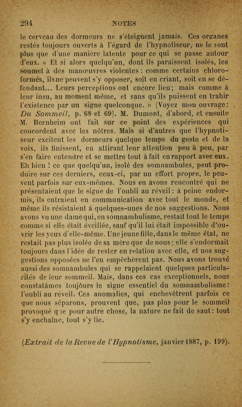 le cerveau des dormeurs ne s'éteignent jamais. Ces org:anes restés toujours ouverts à l'égard de l'hypnotiseur, ne le sont plus que d'une manière latente pour ce qui se passe autour d'eux. « Et si alors quelqu'un, dont ils paraissent isolés, les soumet à des manœuvres violentes : comme certains chloro- formés, ilsne peuvent s'y opposer, sojt en criant, soit en se dé- fendant... Leurs perceptions ont encore lieu; mais comme à leur insu, au moment même, et sans qu'ils puissent en trahir l'existence par un signe quelconque. » (Voyez mon ouvrage: Du Sommeil, p. 68 et 69). M. Dumont, d'abord, et ensuite M. Bernheim ont fait sur ce point des expériences qui concordent avec les nôtres. Mais si d'autres que l'hypnoti- seur excitent les dormeurs quelque temps du geste et de la voix, ils finissent, en attirant leur attention peu à peu, par s'en faire entendre et se mettre tout à fait en rapport avec eux. Eh bien ! ce que quelqu'un, isolé des somnambules, peut pro- duire sur ces derniers, ceux-ci, par un effort propre, le peu- vent parfois sur eux-mêmes. Nous en avons rencontré qui ne présentaient que le signe de l'oubli au réveil : à peine endor- mis, ils entraient en communication avec tout le monde, et même ils résistaient à quelques-unes de nos suggestions. Nous avons vu une dame qui, en somnambulisme, restait tout le temps comme si elle était éveillée, sauf qu'il lui était impossible d'ou- vrir lesyeui d'elle-même. Unejeunefille,dansle même état, ne restait pas plus isolée de sa mère que de nous; elle s'endormait toujours dans l'idée de rester en relation avec elle, et nos sug- gestions opposées ne l'en empêchèrent pas. Nous avons trouvé aussi des somnambules qui se rappelaient quelques particula- rités de leur sommeil. Mais, dans ces cas exceptionnels, nous constatâmes toujours le signe essentiel du somnambulisme: l'oubli au réveil. Ces anomalies, qui enchevêtrent parfois ce que nous séparons, prouvent que, pas plus pour le sommeil provoqué q le pour autre chose, la nature ne fait de saut: tout s'y enchaîne, tout s'y lie. {Extrait de laReouede l'Hypnotisme, janvier 1887, p. 199).