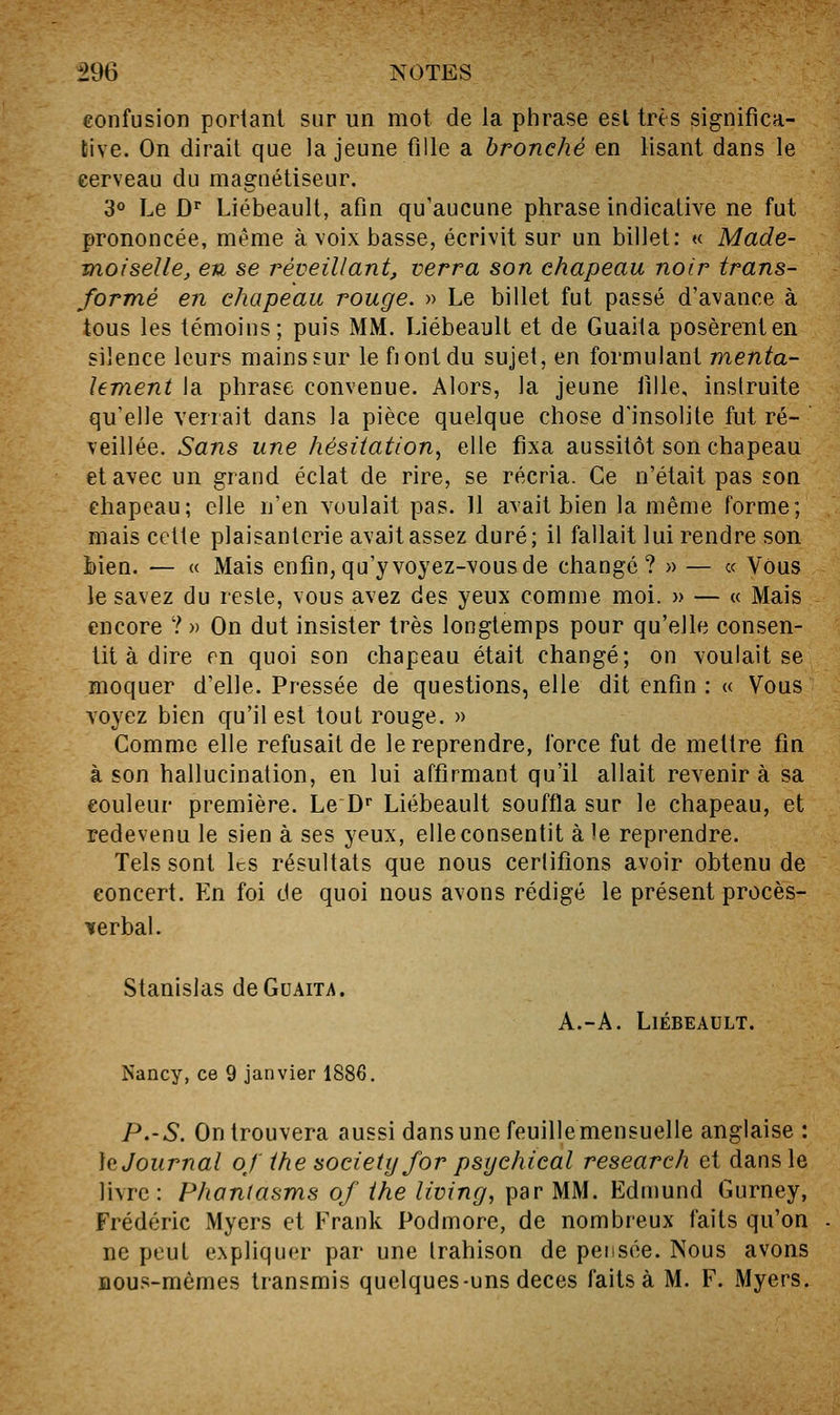 confusion portant sur un mot de la phrase est très significa- tive. On dirait que la jeune fille a bronché en lisant dans le eerveau du magnétiseur. 'i^ Le D^ Liébeault, afin qu'aucune phrase indicative ne fut prononcée, même à voix basse, écrivit sur un billet: « Made- moiselle, en se réveillant, verra son chapeau noir trans- formé en chapeau rouge. » Le billet fut passé d'avance à tous les témoins; puis MM. Liébeault et de Guaita posèrent en silence leurs mains sur le fiontdu sujet, en formulant menta- lement la phrase convenue. Alors, la jeune fille, instruite qu'elle venait dans la pièce quelque chose d'insolite fut ré-  veillée. Sans une hésitation^ elle fixa aussitôt son chapeau et avec un grand éclat de rire, se récria. Ce n'était pas son chapeau; elle n'en voulait pas. 11 avait bien la même forme; mais cette plaisanterie avait assez duré; il fallait lui rendre son bien. — « Mais enfin, qu'y voyez-vous de changé? » — « Vous le savez du reste, vous avez des yeux comme moi. » — « Mais encore ? » On dut insister très longtemps pour qu'elle consen- tit à dire m quoi son chapeau était changé; on voulait se moquer d'elle. Pressée de questions, elle dit enfin: « Vous voyez bien qu'il est tout rouge. » Comme elle refusait de le reprendre, force fut de mettre fin à son hallucination, en lui affirmant qu'il allait revenir à sa couleur première. Le D^ Liébeault souffla sur le chapeau, et redevenu le sien à ses yeux, elle consentit aie reprendre. Tels sont Ics résultats que nous certifions avoir obtenu de concert. En foi de quoi nous avons rédigé le présent procès- iferbal. Stanislas de Guaita. A.-A. Liébeault. Nancy, ce 9 janvier 1886. P.-S. On trouvera aussi dans une feuillemensuelle anglaise : ]q Journal oj the society for psychical research et dans le livre: Phontasms of ihe living, par MM. Edmund Gurney, Frédéric Myers et Frank Podmore, de nombreux faits qu'on ne peut e.\pliquer par une trahison de pensée. Nous avons nous-mêmes transmis quelques-uns deces faits à M. F. Myers.