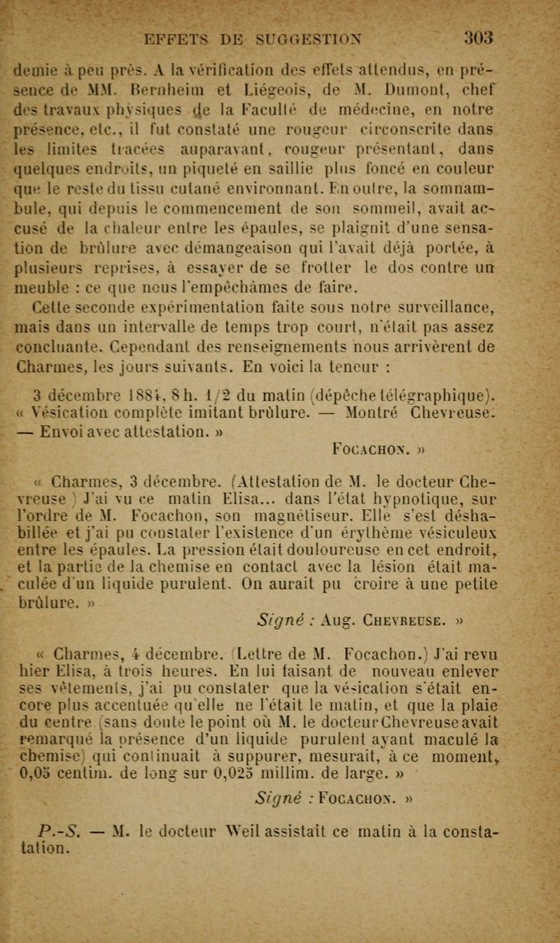 demie à peu près. A la vérification des effets attendus, en pré- sence de M.M. Rernlieim et Liégeois, de M. Dumont, chef des travaux pljNsi.|ues ^e la Faculté de méd«!cine, en notre présence, etc., il fut constaté une rougeur circonscrite dans les limites tiacées auparavant, rougrur présentant, dans quelques endroits, un piqueté en saillie plus foncé en couleur que le reste du tissu cutané environnant. En outre, la somnam- bule, qui depuis le commencement de sou sommeil, avait ac- cusé de la chaleur entre les épaules, se plaignit d'une sensa- tion de brûlure avec démangeaison qui l'avait déjà portée, à plusieurs reprises, à essayer de se frotter le dos contre un meuble : ce que nous l'empèchàmes de faire. Cette seconde expérimentation faite sous notre surveillance, mais dans un intervalle de temps trop court, n'était pas assez concluante. Cependant des renseignements nous arrivèrent de Charmes, les jours suivants. En voici la teneur : 3 décembre 188i. 8 h. t/2 du matin (dépêche télégraphique), u Vésication complète imitant brûlure. — Montré Chevreuse. — Envoi avec attestation. » FOCACHON. » u Charmes, 3 décembre. (Attestation de M, le docteur Che- vreuse ' J'ai vu ce matin Elisa... dans l'état hypnotique, sur l'ordre de M. Focachon, son magnétiseur. Elle s'est désha- billée et j'ai pu constater l'existence d'un érylhème vésiculeux entre les épaules. La pression était douloureuse en cet endroit, et la partie de la chemise en contact avec la lésion était ma- culée dun liquide purulent. On aurait pu croire à une petite brûlure. » Signé : Aug. Chevreuse. » « Charmes, 4 décembre. Lettre de M. Focachon.) J'ai revu hier Elisa, à trois heures. En lui taisant de nouveau enlever ses vêtements, j'ai pu constater que la vé-icalion s'était en- core plus accentuée quelle ne l'était le matin, et que la plaie du centre (sans doute le point où M. le docteurChevreuseavait remarqué la présence d'un liquide purulent ayant maculé la chemise qui conlinuait à suppurer, mesurait, à ce moment^ 0,05 centim. de long sur 0,025 millim. de large. » Signé : Focachox. » P.-S. — M. le docteur Weil assistait ce malin à la consta- tation.