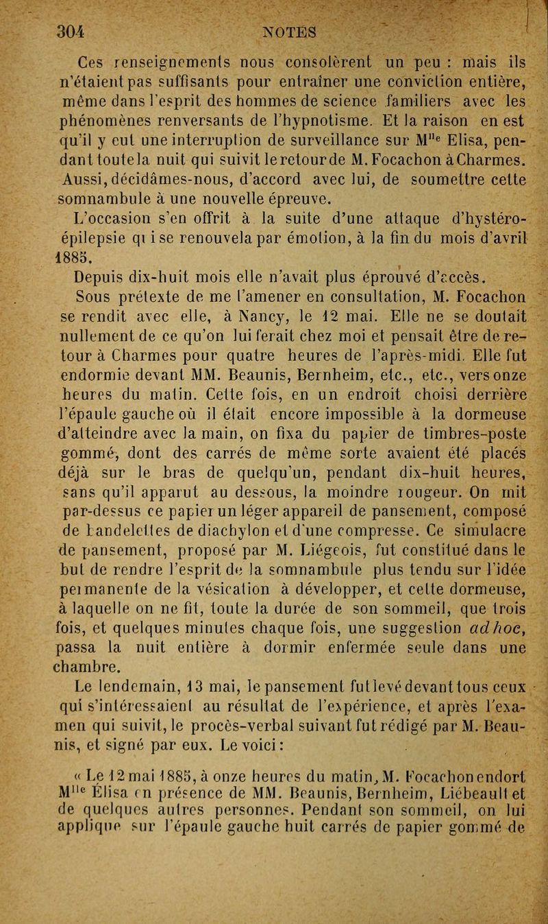 Ces renseignemenls nous consolèrent un peu : mais ils n'étaient pas suffisants pour entraîner une conviclion entière, même dans l'esprit des hommes de science familiers avec les phénomènes renversants de l'hypnotisme. Et la raison en est qu'il y eut une interruption de surveillance sur M*' Elisa, pen- dant toute la nuit qui suivit le retour de M.FocachonàCharmes. Aussi, décidâmes-nous, d'accord avec lui, de soumettre cette somnambule à une nouvelle épreuve. L'occasion s'en offrit à la suite d'une attaque d'hystéro- épilepsie qi ise renouvela par émotion, à la fin du mois d'avril 1883. Depuis dix-huit mois elle n'avait plus éprouvé d'r.ccès. Sous prétexte de me l'amener en consultation, M. Focachon se rendit avec elle, à Nancy, le 12 mai. Elle ne se doutait nullement de ce qu'on lui ferait chez moi et pensait être de re- tour à Charmes pour quatre heures de l'après-midi. Elle fut endormie devant MM. Beaunis, Bernheim, etc., etc., vers onze heures du malin. Cette fois, en un endroit choisi derrière l'épaule gauche où il était encore impossible à la dormeuse d'atteindre avec la main, on fixa du papier de timbres-poste gommé, dont des carrés de même sorte avaient été placés déjà sur le bras de quelqu'un, pendant dix-huit heures, sans qu'il apparut au dessous, la moindre lougeur. On mit par-dessus ce papierun léger appareil de pansement, composé de tandelcttes de diachylon et d'une compresse. Ce simulacre de pansement, proposé par M. Liégeois, fut constitué dans le but de rendre l'esprit de la somnambule plus tendu sur l'idée peimanente de la vésicalion à développer, et cette dormeuse, à laquelle on ne fit, toute la durée de son sommeil, que trois fois, et quelques minutes chaque fois, une suggestion ad hoc, passa la nuit entière à dormir enfermée seule dans une chambre. Le lendemain, 13 mai, le pansement fut levé devant tous ceux qui s'intéressaient au résultat de l'opérience, et après l'exa- men qui suivit, le procès-verbal suivant fut rédigé par M. Beau- nis, et signé par eux. Le voici: « Le 12 mai 1885, à onze heures du matin^M. Focachon endort M** Elisa en préFence de MM. Beaunis, Bernheim, Liébeault et de quelques autres personnes. Pendant son sommeil, on lui applique sur l'épaule gauche huit carrés de papier gommé de