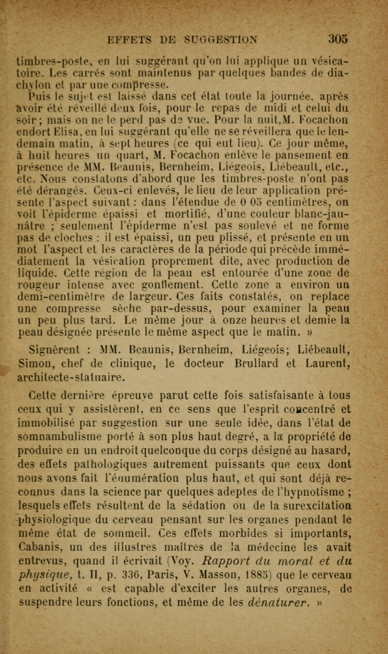 limbivs-po^te, en lui suggérant qu'on lui applique un vésica- toire. Les carrés sont maintenus par quelques bandes de dia- clivlon cl par une compresse. Puis le sujit est laissé dans cet état toute la journée, après avoir été réveillé deux lois, pour le repas de midi et celui du soir; mais on ne le perd pas ds vue. Pour la nuit,M. Kocachon endort Klisa.en lui suggérant qu'elle ne se réveillera que le len- demain matin, à sept heures (ce qui eut lieu). Ce jour même, à huit heures nu quart, M. Focachon enlève le pansement en présence de MM. Ht-aunis, Bernheim, Liégeois, Liébeault, etc., >'tc. Nous constatons d'abord que les timbres-poste n'ont pas •lé dérangés. Ceux-ci enlevés, le lieu de leur application pré- sente l'aspect suivant: dans l'étendue de 0 05 centimètres, on voit l'épiderme épaissi et mortifié, d'une couleur blanc-jau- nàtre ; seulement l'épiderme n'est pas soulevé et ne forme pas de cloches : il est épaissi, un peu plissé, et présente en un mot Taspect et les caractères de la période qui précède immé- diatement la vésication proprement dite, avec production de liquide. Cette région de la peau est entourée d'une zone de rougeur intense avec gontlement. Cette zone a environ un demi-centimèlre de largeur. Ces faits constatés, on replace une compresse sè»-he par-dessus, pour examiner la peau un peu plus tard. Le même jour à onze heures et demie la peau désignée présente le même aspect que le malin. » Signèrent : MM. Beaunis, Bernheim, Liégeois; Liébeault, Simon, chef de clinique, le docteur Brullard et Laurent, architecte-statuaire. Cette dernière épreuve parut cette fois satisfaisante à tous ceux qui y assistèrent, en ce sens que l'esprit coacentré et immobilisé par suggestion sur une seule idée, dans l'état de somnambulisme poité à son plus haut degré, a la propriété de produire en un endroit quelconque du corps désigné au hasard, des effets pathologiques autrement puissants que ceux dont nous avons fait l'énumération plus haut, et qui sont déjà re- connus dans la science par quelques adeptes de l'hypnotisme ; lesquels effets résultent de la sédation ou de la surexcitation physiologique du cerveau pensant sur les organes pendant le même élal de sommeil. Ces effets morbides si importants, Cabanis, un des illustres maîtres de la médecine les avait entrevus, quand il écrivait (Voy. Rapport du moral et du physique, t. Il, p. 330, Paris, V. Masson, 1885) que le cerveau en activité « est capable d'exciter les autres organes, de suspendre leurs fonctions, et même de les dénaturer. »