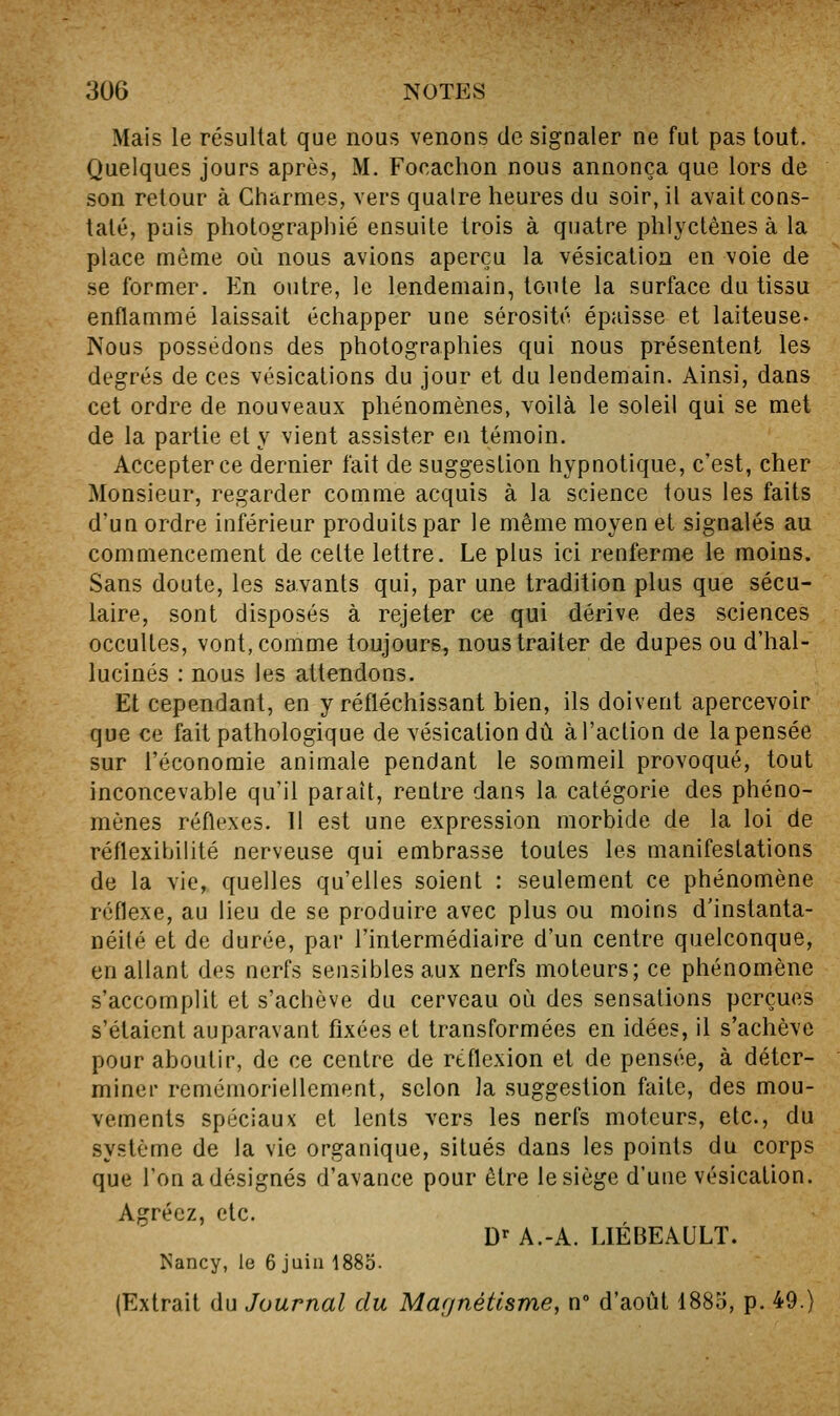 Mais le résultat que nous venons de signaler ne fut pas tout. Quelques jours après, M. Focachon nous annonça que lors de son retour à Charmes, vers qualre heures du soir, il avait cons- taté, puis photographié ensuite trois à quatre phlyctenes à la place môme où nous avions aperçu la vésicalion en voie de se former. En outre, le lendemain, toute la surface du tissu enflammé laissait échapper une sérosité épaisse et laiteuse. Nous possédons des photographies qui nous présentent les degrés de ces vésications du jour et du lendemain. Ainsi, dans cet ordre de nouveaux phénomènes, voilà le soleil qui se met de la partie et y vient assister en témoin. Accepter ce dernier fait de suggestion hypnotique, c'est, cher Monsieur, regarder comme acquis à la science tous les faits d'un ordre inférieur produits par le même moyen et signalés au commencement de cette lettre. Le plus ici renferme le moins. Sans doute, les savants qui, par une tradition plus que sécu- laire, sont disposés à rejeter ce qui dérive des sciences occultes, vont, comme toujours, nous traiter de dupes ou d'hal- lucinés : nous les attendons. Et cependant, en y réfléchissant bien, ils doivent apercevoir que ce fait pathologique de vésicationdù à l'action de la pensée sur l'économie animale pendant le sommeil provoqué, tout inconcevable qu'il paraît, rentre dans la catégorie des phéno- mènes réflexes. Il est une expression morbide de la loi de réflexihilité nerveuse qui embrasse toutes les manifestations de la vie, quelles qu'elles soient : seulement ce phénomène réflexe, au lieu de se produire avec plus ou moins d'instanta- néité et de durée, par l'intermédiaire d'un centre quelconque, en allant des nerfs sensibles aux nerfs moteurs; ce phénomène s'accomplit et s'achève du cerveau où des sensations perçues s'étaient auparavant fixées et transformées en idées, il s'achève pour aboutir, de ce centre de réflexion et de pensée, à déter- miner remémoriellement, selon la suggestion faite, des mou- vements spéciaux et lents vers les nerfs moteurs, etc., du système de la vie organique, situés dans les points du corps que l'on a désignés d'avance pour être le siège d'une vésication. Agréez, etc. D^ A.-A. LIÉBEAULT. ^'ancy, le 6 juin 1885. (Extrait du Journal du Magnétisme, n d'août 1885, p. 49.)