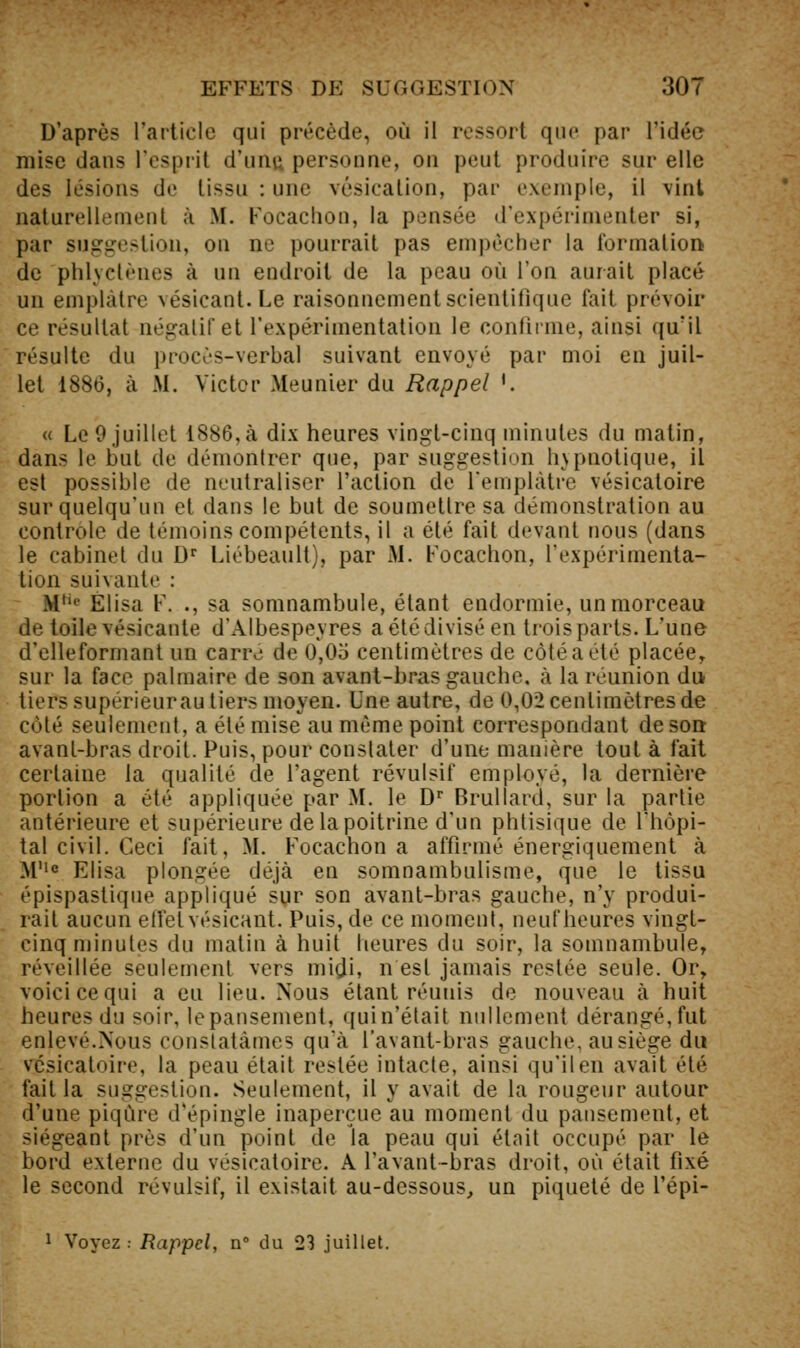 D'après l'article qui précède, où il ressort que par l'idée mise dans l'esprit d'uiiu personne, on peut produire sur elle des lésions de tissu : une vésication, par exemple, il vint naturellement à M. Focaciion, la pensée d'expérimenter si, par suggestion, on ne pourrait pas empêcher la formationi de phlyctènes à un endroit de la peau où l'on aurait placé un emplâtre vésicant. Le raisonnement scientifique fait prévoir ce résultat négatif et l'expérimentation le confirme, ainsi qu'il résulte du procès-verbal suivant envoyé par moi en juil- let 1886, à M. Victor Meunier du Rappel '. « Le 9 juillet 1886,à dix heures vingt-cinq minutes du matin, dans le but de démontrer que, par suggestion hypnotique, il est possible de neutraliser l'action de l'emplâtre vésicatoire sur quelqu'un et dans le but de soumettre sa démonstration au contrôle de témoins compétents, il a été fait devant nous (dans le cabinet du D Liébeault), par iM. Focachon, l'expérimenta- tion suivante : M*'' Elisa F. ., sa somnambule, étant endormie, un morceau de toile vésicante d'Albespeyres a été divisé en trois parts. L'une d'elleformant un carre de 0,05 centimètres de côté a été placée, sur la face palmaire de son avant-bras gauche, à la réunion du tiers supérieurautiers moyen. Une autre, de 0,02 centimètres de côté seulement, a été mise au même point correspondant de sort avant-bras droit. Puis, pour constater d'une manière tout à fait certaine la qualité de l'agent révulsif employé, la dernière portion a été appliquée par M. le D Brullard, sur la partie antérieure et supérieure de la poitrine d'un phtisique de l'hôpi- tal civil. Ceci fait, M. Focachon a affirmé énergiquement à M''« Elisa plongée déjà en somnambulisme, que le tissu épispastique appliqué sur son avanl-bras gauche, n'y produi- rait aucun ellelvésicant. Puis, de ce moment, neuf heures vingt- cinq minutes du malin à huit heures du soir, la somnambule, réveillée seulement vers midi, n est jamais restée seule. Or, voici ce qui a eu lieu. Nous étant réunis de nouveau à huit heures du soir, le pansement, qui n'était nullement dérangé, fut enlevé.Nous constatâmes qu'à l'avant-bras gauche, au siège du vésicatoire, la peau était restée intacte, ainsi qu'il en avait été fait la suggestion. Seulement, il y avait de la rougeur autour d'une piqûre d'épingle inaperçue au moment du pansement, et siégeant près d'un point de la peau qui était occupé par le bord externe du vésicatoire. A l'avant-bras droit, où était fixé le second révulsif, il existait au-dessous, un piqueté de l'épi- 1 Voyez : Rappel, n du 23 juillet.