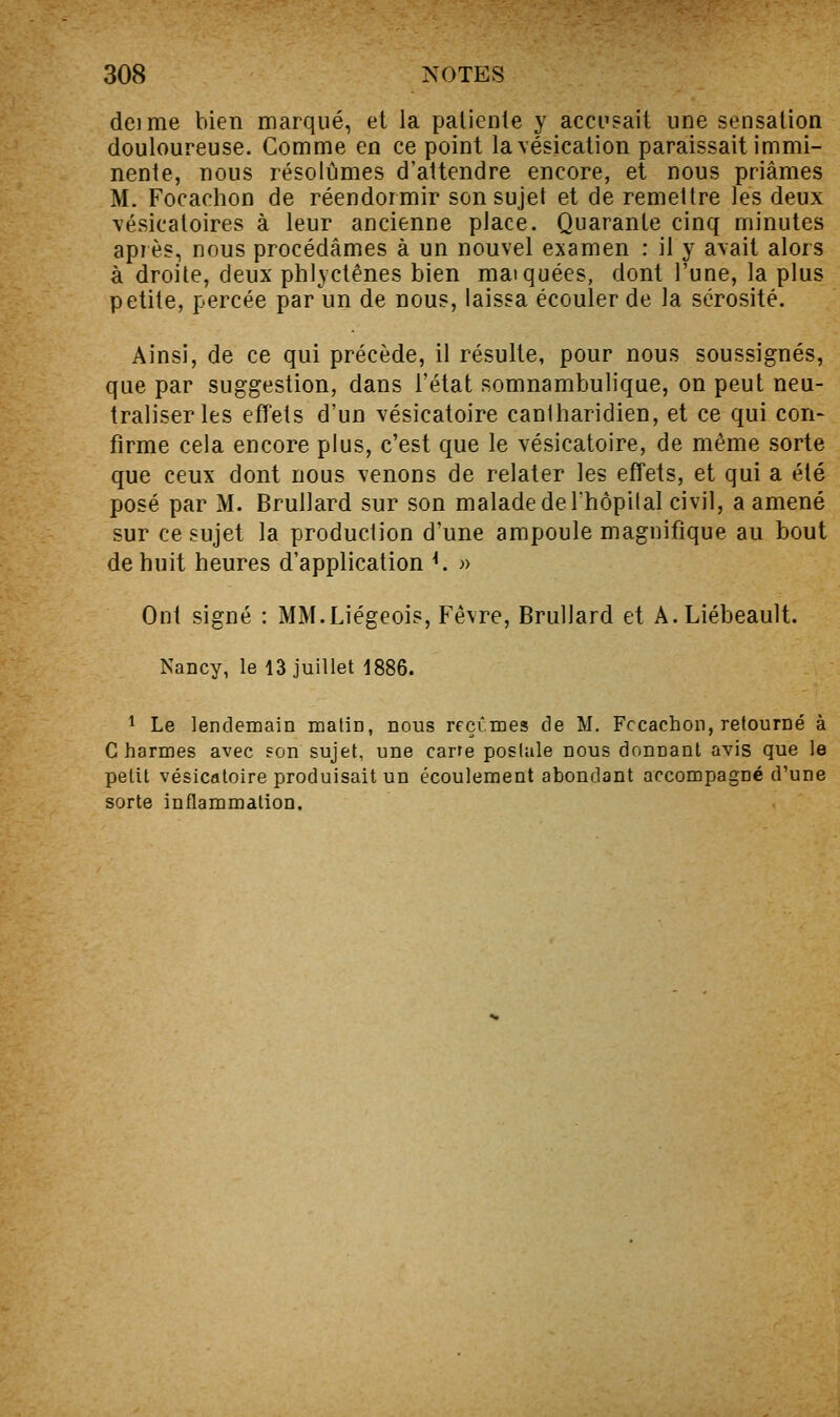 deime bien marqué, et la patiente y accusait une sensation douloureuse. Comme en ce point lavésication paraissait immi- nente, nous résolûmes d'attendre encore, et nous priâmes M. Focachon de réendormir son sujet et de remettre les deux vésicaloires à leur ancienne place. Quarante cinq minutes après, nous procédâmes à un nouvel examen : il y avait alors à droite, deux phlyctênes bien maïquées, dont l'une, la plus petite, percée par un de nous, laissa écouler de la sérosité. Ainsi, de ce qui précède, il résulte, pour nous soussignés, que par suggestion, dans l'état somnambulique, on peut neu- traliser les effets d'un vésicatoire cantharidien, et ce qui con- firme cela encore plus, c'est que le vésicatoire, de même sorte que ceux dont nous venons de relater les effets, et qui a été posé par M. Brullard sur son malade de Ihôpilal civil, a amené sur ce sujet la production d'une ampoule magnifique au bout de huit heures d'application K » Ont signé : MM.Liégeois, Fêvre, Brullard et A.Liébeault. Nancy, le 13 juillet 1886. ^ Le lendemain matin, nous rcçimes de M. Fccachon, retourné à C harmes avec son sujet, une carre postale nous donnant avis que le petit vésicatoire produisait un écoulement abondant accompagné d'une sorte inflammation.