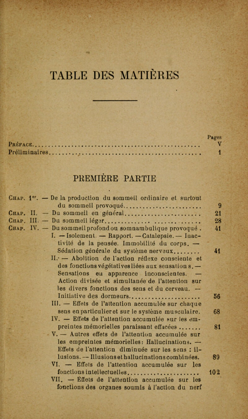 TABLE DES MATIERES Pages Préface V Préliminaires 1 PREMIERE PARTIE Chap. l. — De la production du sommeil ordinaire et surtout du sommeil provoqué 9 Chap. II. — Du sommeil en général 21 CiiAP. III. — Du sommeil légjr 28 Cbap, IV, — Du sommeil profond ou somnambalique provoqué . 41 I. —Isolement. — Rapport.—Catalepsie.— Inac- tivité de la peusée. Immobilité du corps. — Sédation générale du système nerveux 41 11/ — Abolition de l'action réflexe consciente et des fonctions végétatives liées aux sensations,— Sensations eu apparence inconscientes. — Action divisée et simultanée de l'attention sur les divers fonctions des sens et du cerveau. — Initiative des dormeurs 56 III. — Effets de l'attention accumulée sur chaque sens enparticulieret sur le système musculaire. 68 IV. — Effets de l'attention accumulée sur les em- preintes mémorielles paraissant effacées 81 V. — Autres effets de l'attention accumulée sur les empreintes mémorielles: Hallucinations. — Effets de l'attention diminuée sur les sens : il- lusions. — Illusions et hallucinations combinées, 89 VI. — Effets de l'attention accumulée sur les fonctions intellectuelles 102 VII. — Effets de l'attention accumulée sur les fonctions des organes soumis à l'action du nerf