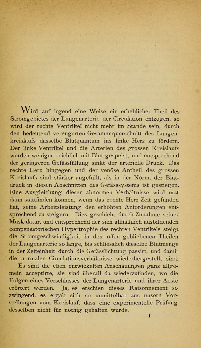 Wird auf irgend eine Weise ein erheblicher Theil des Stromgebietes der Lungenarterie der Circulation entzogen, so wird der rechte Ventrikel nicht mehr im Stande sein, durch den bedeutend verengerten Gesammtquerschnitt des Lungen- kreislaufs dasselbe Blutquantum ins linke Herz zu fördern. Der linke Ventrikel und die Arterien des grossen Kreislaufs werden weniger reichlich mit Blut gespeist, und entsprechend der geringeren Gefässfüllung sinkt der arterielle Druck. Das rechte Herz hingegen und der venöse Antheil des grossen Kreislaufs sind stärker angefüllt, als in der Norm, der Blut- druck in diesen Abschnitten des Gefässsystems ist gestiegen. Eine Ausgleichung dieser abnormen Verhältnisse wird erst dann stattfinden können, wenn das rechte Herz Zeit gefunden hat, seine Arbeitsleistung den erhöhten Anforderungen ent- sprechend zu steigern. Dies geschieht durch Zunahme seiner Muskulatur, und entsprechend der sich allmählich ausbildenden compensatorischen Hypertrophie des rechten Ventrikels steigt die Stromgeschwindigkeit in den offen gebliebenen Theilen der Lungenarterie so lange, bis schliesslich dieselbe Blutmenge in der Zeiteinheit durch die Gefässlichtung passirt, und damit die normalen Circulationsverhältnisse wiederhergestellt sind. Es sind die eben entwickelten Anschauungen ganz allge- mein acceptirte, sie sind überall da wiederzufinden, wo die Folgen eines Verschlusses der Lungenarterie und ihrer Aeste erörtert werden. Ja, es erschien dieses Raisonnement so zwingend, es ergab sich so unmittelbar aus unsern Vor- stellungen vom Kreislauf, dass eine experimentelle Prüfung desselben nicht für nöthig gehalten wurde. I