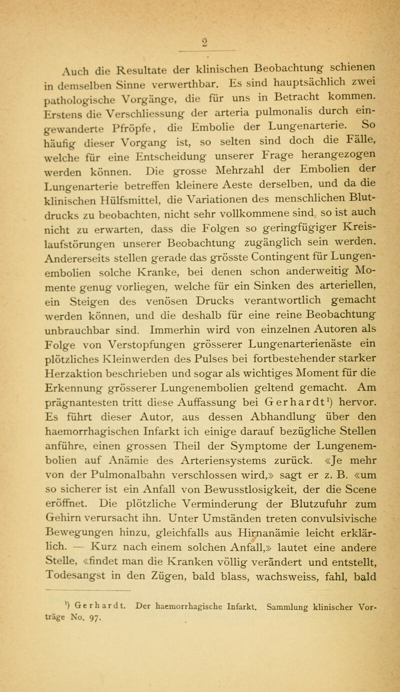 Auch die Resultate der klinischen Beobachtung schienen in demselben Sinne verwerthbar. Es sind hauptsächlich zwei pathologische Vorgänge, die für uns in Betracht kommen. Erstens die Verschliessung der arteria pulmonalis durch ein- gewanderte Pfropfe, die Embolie der Lungenarterie. So häufig dieser Vorgang ist, so selten sind doch die Fälle, welche für eine Entscheidung unserer Frage herangezogen werden können. Die grosse Mehrzahl der Embolien der Lungenarterie betreffen kleinere Aeste derselben, und da die klinischen Hülfsmittel, die Variationen des menschlichen Blut- drucks zu beobachten, nicht sehr vollkommene sind, so ist auch nicht zu erwarten, dass die Folgen so geringfügiger Kreis- laufstörungen unserer Beobachtung zugänglich sein werden. Andererseits stellen gerade das grösste Contingent für Lungen- embolien solche Kranke, bei denen schon anderweitig Mo- mente genug vorhegen, welche für ein Sinken des arteriellen, ein Steigen des venösen Drucks verantwortlich gemacht werden können, und die deshalb für eine reine Beobachtung unbrauchbar sind. Immerhin wird von einzelnen Autoren als Folge von Verstopfungen grösserer Lungenarterienäste ein plötzhches Kleinwerden des Pulses bei fortbestehender starker Herzaktion beschrieben und sogar als wichtiges Moment für die Erkennung grösserer Lungenembolien geltend gemacht. Am prägnantesten tritt diese Auffassung bei Gerhardt') hervor. Es führt dieser Autor, aus dessen Abhandlung über den haemorrhagischen Infarkt ich einige darauf bezügliche Stellen anführe, einen grossen Theil der Symptome der Lungenem- bolien auf Anämie des Arteriensystems zurück. «Je mehr von der Pulmonalbahn verschlossen wird,» sagt er z. B. «um so sicherer ist ein Anfall von Bewusstlosigkeit, der die Scene eröffnet. Die plötzliche Verminderung der Blutzufuhr zum Gehirn verursacht ihn. Unter Umständen treten convulsivische Bewegungen hinzu, gleichfalls aus Hirnanämie leicht erklär- lich. — Kurz nach einem solchen Anfall,» lautet eine andere Stelle, «findet man die Kranken völlig verändert und entstellt, Todesangst in den Zügen, bald blass, wachsweiss, fahl, bald ') Gerhardt. Der haemorrhagische Infarkt. Sammlung klinischer Vor- träge No. 97.