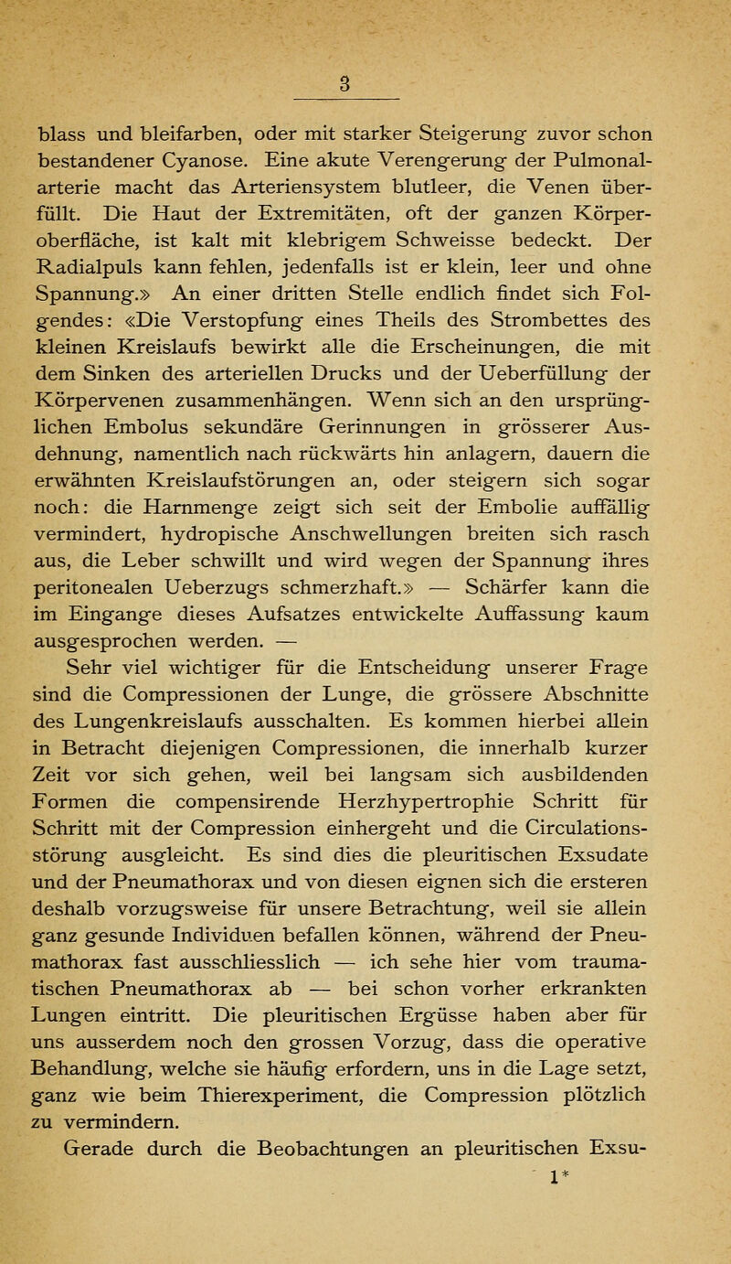 blass und bleifarben, oder mit starker Steigerung zuvor schon bestandener Cyanose. Eine akute Verengerung der Pulmonal- arterie macht das Arteriensystem blutleer, die Venen über- füllt. Die Haut der Extremitäten, oft der ganzen Körper- oberfläche, ist kalt mit klebrigem Schweisse bedeckt. Der Radialpuls kann fehlen, jedenfalls ist er klein, leer und ohne Spannung.» An einer dritten Stelle endlich findet sich Fol- gendes: «Die Verstopfung eines Theils des Strombettes des kleinen Kreislaufs bewirkt alle die Erscheinungen, die mit dem Sinken des arteriellen Drucks und der UeberfüUung der Körpervenen zusammenhängen. Wenn sich an den ursprüng- lichen Embolus sekundäre Gerinnungen in grösserer Aus- dehnung, namentlich nach rückwärts hin anlagern, dauern die erwähnten Kreislaufstörungen an, oder steigern sich sogar noch: die Hammenge zeigt sich seit der Embolie auffällig vermindert, hydropische Anschwellungen breiten sich rasch aus, die Leber schwillt und wird wegen der Spannung ihres peritonealen Ueberzugs schmerzhaft.» — Schärfer kann die im Eingange dieses Aufsatzes entwickelte Auffassung kaum ausgesprochen werden. — Sehr viel wichtiger für die Entscheidung unserer Frage sind die Compressionen der Lunge, die grössere Abschnitte des Lungenkreislaufs ausschalten. Es kommen hierbei allein in Betracht diejenigen Compressionen, die innerhalb kurzer Zeit vor sich gehen, weil bei langsam sich ausbildenden Formen die compensirende Herzhypertrophie Schritt für Schritt mit der Compression einhergeht und die Circulations- störung ausgleicht. Es sind dies die pleuritischen Exsudate und der Pneumathorax und von diesen eignen sich die ersteren deshalb vorzugsweise für unsere Betrachtung, weil sie allein ganz gesunde Individuen befallen können, während der Pneu- mathorax fast ausschliesslich — ich sehe hier vom trauma- tischen Pneumathorax ab — bei schon vorher erkrankten Lungen eintritt. Die pleuritischen Ergüsse haben aber für uns ausserdem noch den grossen Vorzug, dass die operative Behandlung, welche sie häufig erfordern, uns in die Lage setzt, ganz wie beim Thierexperiment, die Compression plötzlich zu vermindern. Gerade durch die Beobachtungen an pleuritischen Exsu-