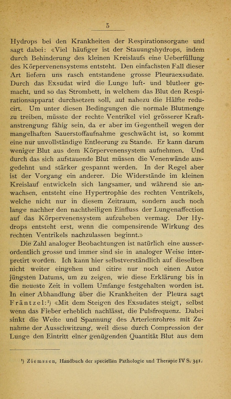 Hydrops bei den Krankheiten der Respirationsorgane und sagt dabei: «Viel häufiger ist der Stauungshydrops, indem durch Behinderung des kleinen Kreislaufs eine UeberfüUung des Körpervenensystems entsteht. Den einfachsten Fall dieser Art liefern uns rasch entstandene grosse Pleuraexsudate. Durch das Exsudat wird die Lunge luft- und blutleer ge- macht, und so das Strombett, in welchem das Blut den Respi- rationsapparat durchsetzen soll, auf nahezu die Hälfte redu- cirt. Um unter diesen Bedingungen die normale Blutmenge zu treiben, müsste der rechte Ventrikel viel grösserer Kraft- anstrengung fähig sein, da er aber im Gegentheil wegen der mangelhaften Sauerstoffaufnahme geschwächt ist, so kommt eine nur unvollständige Entleerung zu Stande. Er kann darum weniger Blut aus dem Körpervenensystem aufnehmen. Und durch das sich aufstauende Blut müssen die Venenwände aus- gedehnt und stärker gespannt werden. In der Regel aber ist der Vorgang ein anderer. Die Widerstände im kleinen Kreislauf entwickeln sich langsamer, und während sie an- wachsen, entsteht eine Hypertrophie des rechten Ventrikels, welche nicht nur in diesem Zeitraum, sondern auch noch lange nachher den nachtheiligen Einfluss der Lungenaffection auf das Körpervenensystem aufzuheben vermag. Der Hy- drops entsteht erst, wenn die compensirende Wirkung des i'echten Ventrikels nachzulassen beginnt.» Die Zahl analoger Beobachtungen ist natürlich eine ausser- ordentlich grosse und immer sind sie in analoger Weise inter- pretirt worden. Ich kann hier selbstverständlich auf dieselben nicht weiter eingehen und citire nur noch einen Autor jüngsten Datums, um zu zeigen, wie diese Erklärung bis in die neueste Zeit in vollem Umfange festgehalten worden ist. In einer Abhandlung über die Krankheiten der Pleura sagt Fräntzel:^) «Mit dem Steigen des Exsudates steigt, selbst wenn das Fieber erheblich nachlässt, die Pulsfrequenz. Dabei sinkt die Weite und Spannung des Arterienrohres mit Zu- nahme der Ausschwitzung, weil diese durch Compression der Lunge den Eintritt einer genügenden Quantität Blut aus dem ') Zi e ms s en, Handbuch der speciellen Pathologie und Therapie IV S. 341.