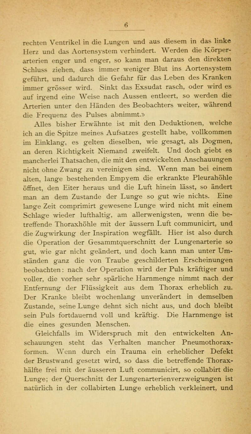 rechten Ventrikel in die Lungen und aus diesem in das linke Herz und das Aortensystem verhindert. Werden die Körper- arterien enger und enger, so kann man daraus den direkten Schluss ziehen, dass immer weniger Blut ins Aortensystem geführt, und dadurch die Gefahr für das Leben des Kranken immer grösser wird. Sinkt das Exsudat rasch, oder wird es auf irgend eine Weise nach Aussen entleert, so werden die Arterien unter den Händen des Beobachters weiter, während die Frequenz des Pulses abnimmt.» Alles bisher Erwähnte ist mit den Deduktionen, welche ich an die Spitze meines Aufsatzes gestellt habe, vollkommen im Einklang, es gelten dieselben, wie gesagt, als Dogmen, an deren Richtigkeit Niemand zweifelt. Und doch giebt es mancherlei Thatsachen, die mit den entwickelten Anschauungen nicht ohne Zwang zu vereinigen sind. Wenn man bei einem alten, lange bestehenden Empyem die erkrankte Pleurahöhle öffnet, den Eiter heraus und die Luft hinein lässt, so ändert man an dem Zustande der Lunge so gut wie nichts. Eine lange Zeit comprimirt gewesene Lunge wird nicht mit einem Schlage wieder lufthaltig, am allerwenigsten, wenn die be- treffende Thoraxhöhle mit der äussern Luft communicirt, und die Zugwirkung der Inspiration wegfallt. Hier ist also durch die Operation der Gesammtquerschnitt der Lungenarterie so gut, wie gar nicht geändert, und doch kann man unter Um- ständen ganz die von Traube geschilderten Erscheinungen beobachten: nach der Operation wird der Puls kräftiger und voller, die vorher sehr spärliche Hammenge nimmt nach der Entfernung der Flüssigkeit aus dem Thorax erheblich zu. Der Kranke bleibt wochenlang unverändert in demselben Zustande, seine Lunge dehnt sich nicht aus, und doch bleibt sein Puls fortdauernd voll und kräftig. Die Hammenge ist die eines gesunden Menschen. Gleichfalls im Widerspruch mit den entwickelten An- schauungen steht das Verhalten mancher Pneumothorax- formen. Wenn durch ein Trauma ein erheblicher Defekt der Brustwand gesetzt wird, so dass die betreffende Thorax- hälfte frei mit der äusseren Luft communicirt, so collabirt die Lunge; der Querschnitt der Lungenarterienverzweigungen ist natürlich in der collabirten Lunge erheblich verkleinert, und