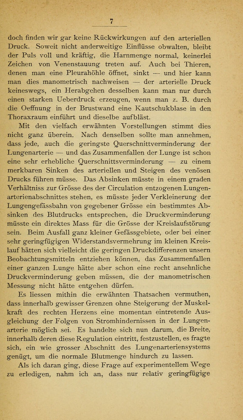 doch finden wir gar keine Rückwirkungen auf den arteriellen Druck. Soweit nicht anderweitige Einflüsse obwalten, bleibt der Puls voll und kräftig, die Harnmenge normal, keinerlei Zeichen von Venenstauung treten auf. Auch bei Thieren, denen man eine Pleurahöhle öffnet, sinkt — und hier kann man dies manometrisch nachweisen — der arterielle Druck keineswegs, ein Herabgehen desselben kann man nur durch einen starken Ueberdruck erzeugen, wenn man z. B. durch die OefFnung in der Brustwand eine Kautschukblase in den Thoraxraum einführt und dieselbe aufbläst. Mit den vielfach erwähnten Vorstellungen stimmt dies nicht ganz überein. Nach denselben sollte man annehmen, dass jede, auch die geringste Querschnittverminderung der Lungenarterie — und das Zusammenfallen der Lunge ist schon eine sehr erhebliche Querschnittsverminderung — zu einem merkbaren Sinken des arteriellen und Steigen des venösen Drucks führen müsse. Das Absinken müsste in einem graden Verhältniss zur Grösse des der Circulation entzogenen Lungen- arterienabschnittes stehen, es müsste jeder Verkleinerung der Lungengefassbahn von gegebener Grösse ein bestimmtes Ab- sinken des Blutdrucks entsprechen, die Druckverminderung müsste ein direktes Mass für die Grösse der Kreislaufstörung sein. Beim Ausfall ganz kleiner Gefässgebiete, oder bei einer sehr geringfügigen Widerstandsvermehrung im kleinen Kreis- lauf hätten sich vielleicht die geringen Druckdifferenzen unsern Beobachtungsmitteln entziehen können, das Zusammenfallen einer ganzen Lunge hätte aber schon eine recht ansehnliche Druckverminderung geben müssen, die der manometrischen Messung nicht hätte entgehen dürfen. Es Hessen mithin die erwähnten Thatsachen vermuthen, dass innerhalb gewisser Grenzen ohne Steigerung der Muskel- kraft des rechten Herzens eine momentan eintretende Aus- gleichung der Folgen von Stromhindernissen in der Lungen- arterie möglich sei. Es handelte sich nun darum, die Breite, innerhalb deren diese Regulation eintritt, festzustellen, es fragte sich, ein wie grosser Abschnitt des Lungenarteriensystems genügt, um die normale Blutmenge hindurch zu lassen. Als ich daran ging, diese Frage auf experimentellem Wege zu erledigen, nahm ich an, dass nur relativ geringfügige