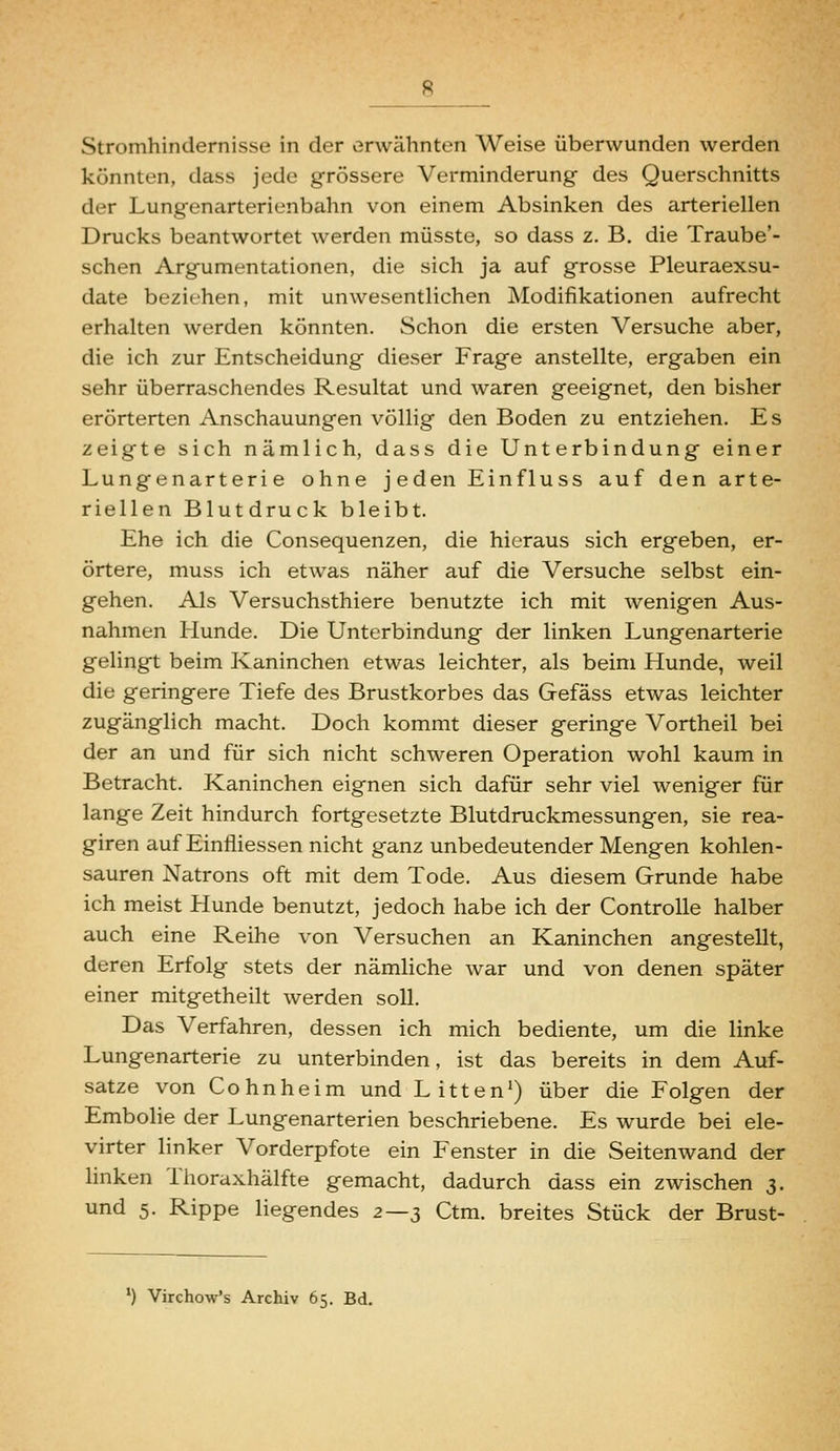 Stromhindernisse in der erwähnten Weise überwunden werden könnten, dass jede grössere Verminderung des Querschnitts der Lungenarterienbahn von einem Absinken des arteriellen Drucks beantwortet werden müsste, so dass z. B. die Traube'- schen Argumentationen, die sich ja auf grosse Pleuraexsu- date beziehen, mit unwesentlichen Modifikationen aufrecht erhalten werden könnten. Schon die ersten Versuche aber, die ich zur Entscheidung dieser Frage anstellte, ergaben ein sehr überraschendes Resultat und waren geeignet, den bisher erörterten Anschauungen völlig den Boden zu entziehen. Es zeigte sich nämlich, dass die Unterbindung einer Lungenarterie ohne jeden Einfluss auf den arte- riellen Blutdruck bleibt. Ehe ich die Consequenzen, die hieraus sich ergeben, er- örtere, muss ich etwas näher auf die Versuche selbst ein- gehen. Als Versuchsthiere benutzte ich mit wenigen Aus- nahmen Hunde. Die Unterbindung der linken Lungenarterie gelingt beim Kaninchen etwas leichter, als beim Hunde, weil die geringere Tiefe des Brustkorbes das Gefäss etwas leichter zugänglich macht. Doch kommt dieser geringe Vortheil bei der an und für sich nicht schweren Operation wohl kaum in Betracht. Kaninchen eignen sich dafür sehr viel weniger für lange Zeit hindurch fortgesetzte Blutdruckmessungen, sie rea- giren auf Einfliessen nicht ganz unbedeutender Mengen kohlen- sauren Natrons oft mit dem Tode. Aus diesem Grunde habe ich meist Plunde benutzt, jedoch habe ich der Controlle halber auch eine Reihe von Versuchen an Kaninchen angestellt, deren Erfolg stets der nämliche war und von denen später einer mitgetheilt werden soll. Das Verfahren, dessen ich mich bediente, um die linke Lungenarterie zu unterbinden, ist das bereits in dem Auf- satze von Co hn he im und Litten') über die Folgen der Embolie der Lungenarterien beschriebene. Es wurde bei ele- virter linker Vorderpfote ein Fenster in die Seitenwand der linken Thoraxhälfte gemacht, dadurch dass ein zwischen 3. und 5. Rippe liegendes z—s Ctm. breites Stück der Brust- ') Virchow's Archiv 65. Bd.