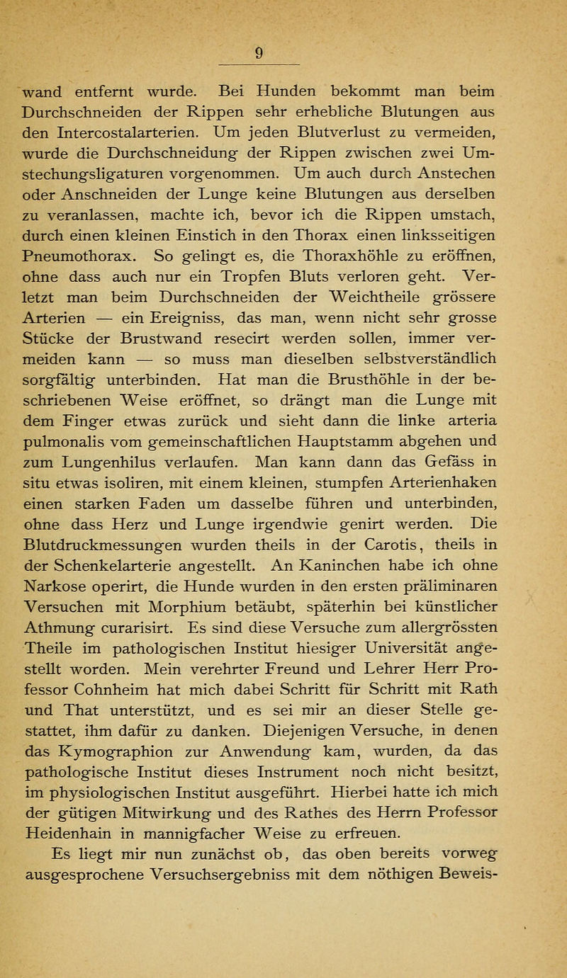 wand entfernt wurde. Bei Hunden bekommt man beim Durchschneiden der Rippen sehr erhebhche Blutungen aus den Intercostalarterien. Um jeden Blutverlust zu vermeiden, wurde die Durchschneidung der Rippen zwischen zwei Um- stechungsligaturen vorgenommen. Um auch durch Anstechen oder Anschneiden der Lunge keine Blutungen aus derselben zu veranlassen, machte ich, bevor ich die Rippen umstach, durch einen kleinen Einstich in den Thorax einen linksseitigen Pneumothorax. So gelingt es, die Thoraxhöhle zu eröffnen, ohne dass auch nur ein Tropfen Bluts verloren geht. Ver- letzt man beim Durchschneiden der Weichtheile grössere Arterien — ein Ereigniss, das man, wenn nicht sehr grosse Stücke der Brustwand resecirt werden sollen, immer ver- meiden kann — so muss man dieselben selbstverständlich sorgfaltig unterbinden. Hat man die Brusthöhle in der be- schriebenen Weise eröffnet, so drängt man die Lunge mit dem Finger etwas zurück und sieht dann die linke arteria pulmonalis vom gemeinschaftlichen Hauptstamm abgehen und zum Lungenhilus verlaufen. Man kann dann das Gefäss in situ etwas isoliren, mit einem kleinen, stumpfen Arterienhaken einen starken Faden um dasselbe führen und unterbinden, ohne dass Herz und Lunge irgendwie genirt werden. Die Blutdruckmessungen wurden theils in der Carotis, theils in der Schenkelarterie angestellt. An Kaninchen habe ich ohne Narkose operirt, die Hunde wurden in den ersten präliminaren Versuchen mit Morphium betäubt, späterhin bei künstlicher Athmung curarisirt. Es sind diese Versuche zum allergrössten Theile im pathologischen Institut hiesiger Universität ange- stellt worden. Mein verehrter Freund und Lehrer Herr Pro- fessor Cohnheim hat mich dabei Schritt für Schritt mit Rath und That unterstützt, und es sei mir an dieser Stelle ge- stattet, ihm dafür zu danken. Diejenigen Versuche, in denen das Kymographion zur Anwendung kam, wurden, da das pathologische Institut dieses Instrument noch nicht besitzt, im physiologischen Institut ausgeführt. Hierbei hatte ich mich der gütigen Mitwirkung und des Rathes des Herrn Professor Heidenhain in mannigfacher Weise zu erfreuen. Es liegt mir nun zunächst ob, das oben bereits vorweg ausgesprochene Versuchsergebniss mit dem nöthigen Beweis-