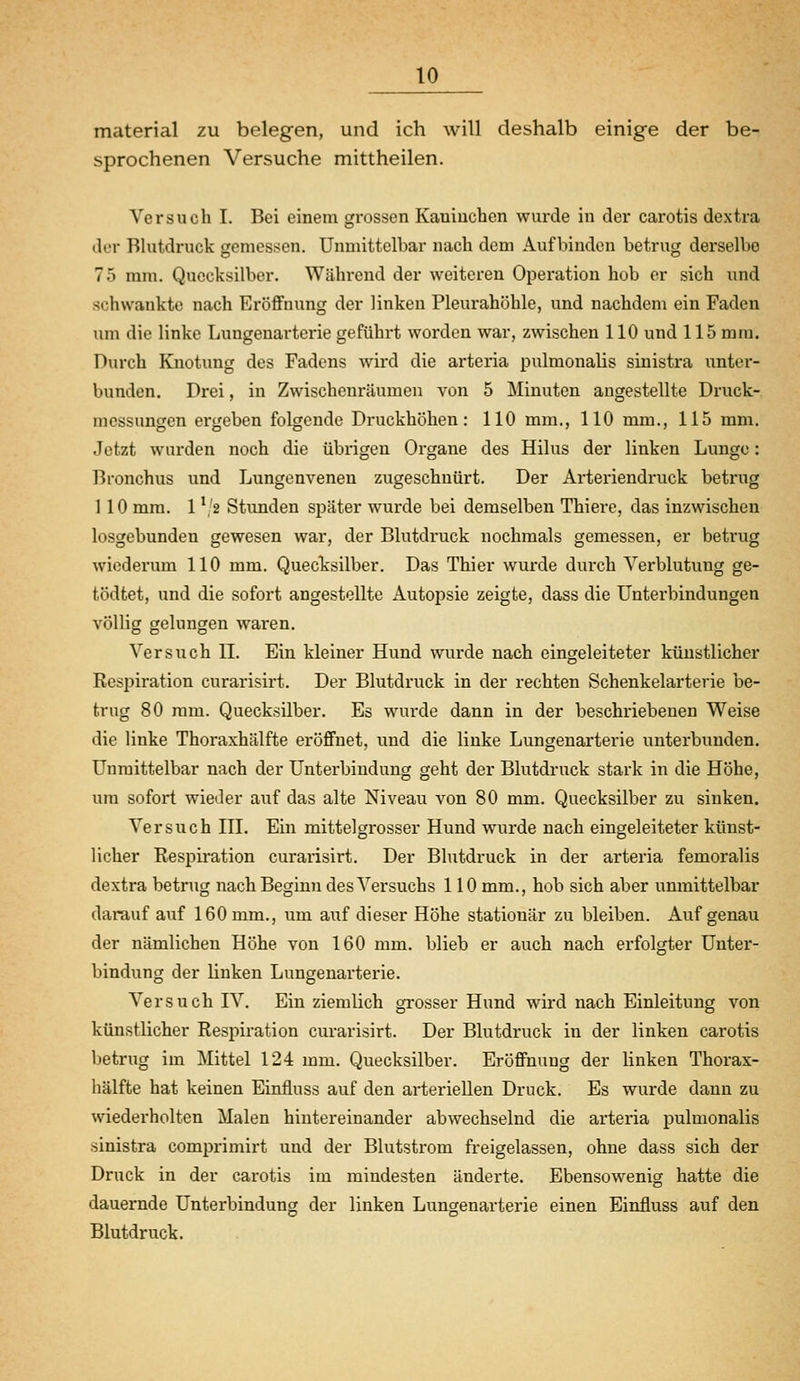 material zu belegen, und ich will deshalb einige der be- sprochenen Versuche mittheilen. Versuch I. Bei einem grossen Kaninchen wurde in der carotis dextra der Blutdruck gemessen. Unmittelbar nach dem Aufbinden betrug derselbe 75 mm. Quecksilber. Während der weiteren Operation hob er sich und schwankte nach Eröffnung der linken Pleurahöhle, und nachdem ein Faden um die linke Lungenarterie geführt worden war, zwischen 110 und 115 mm. Durch Knotung des Fadens wird die arteria pulmonalis sinistra unter- bunden. Drei, in Zwischenräumen von 5 Minuten angestellte Druck- mcssungen ergeben folgende Druckhöhen: 110 mm., 110 mm., 115 mm. Jetzt wurden noch die übrigen Organe des Hilus der linken Lunge: Bronchus und Lungenvenen zugeschnürt. Der Arteriendi'uck betrug 110 mm. 1 */2 Stunden später wurde bei demselben Thiere, das inzwischen losgebunden gewesen war, der Blutdruck nochmals gemessen, er betrug wiederum 110 mm. Quecksilber. Das Thier wurde durch Verblutung ge- tödtet, und die sofort angestellte Autopsie zeigte, dass die Unterbindungen völlig geluncren waren, OD O Versuch 11. Ein kleiner Hund wurde nach eingeleiteter künstlicher Respiration curarisirt. Der Blutdruck in der rechten Schenkelarterie be- trug 80 mm. Quecksilber. Es wurde dann in der beschriebenen Weise die linke Thoraxhälfte eröffnet, und die linke Lungenarterie unterbunden. Unmittelbar nach der Unterbindung geht der Blutdruck stark in die Höhe, um sofort wieder auf das alte Niveau von 80 mm. Quecksilber zu sinken. Versuch IH. Ein mittelgrosser Hund wurde nach eingeleiteter künst- licher Respiration curarisirt. Der Blutdruck in der arteria femoralis dextra betrug nach Beginn des Versuchs 110 mm., hob sich aber unmittelbar darauf auf 160 mm., um auf dieser Höhe stationär zu bleiben. Auf genau der nämlichen Höhe von 160 mm. blieb er auch nach erfolgter Unter- bindung der linken Lungenarterie. Versuch IV. Ein ziemlich grosser Hund wh-d nach Einleitung von künstlicher Respiration curarisirt. Der Blutdruck in der linken carotis betrug im Mittel 124 mm. Quecksilber. Eröffnung der linken Thorax- hälfte hat keinen Einfluss auf den arteriellen Druck. Es wurde dann zu wiederholten Malen hintereinander abwechselnd die arteria pulmonalis sinistra comprimirt und der Blutstrom freigelassen, ohne dass sich der Druck in der carotis im mindesten änderte. Ebensowenig hatte die dauernde Unterbindung der linken Lungenarterie einen Einfluss auf den Blutdruck.