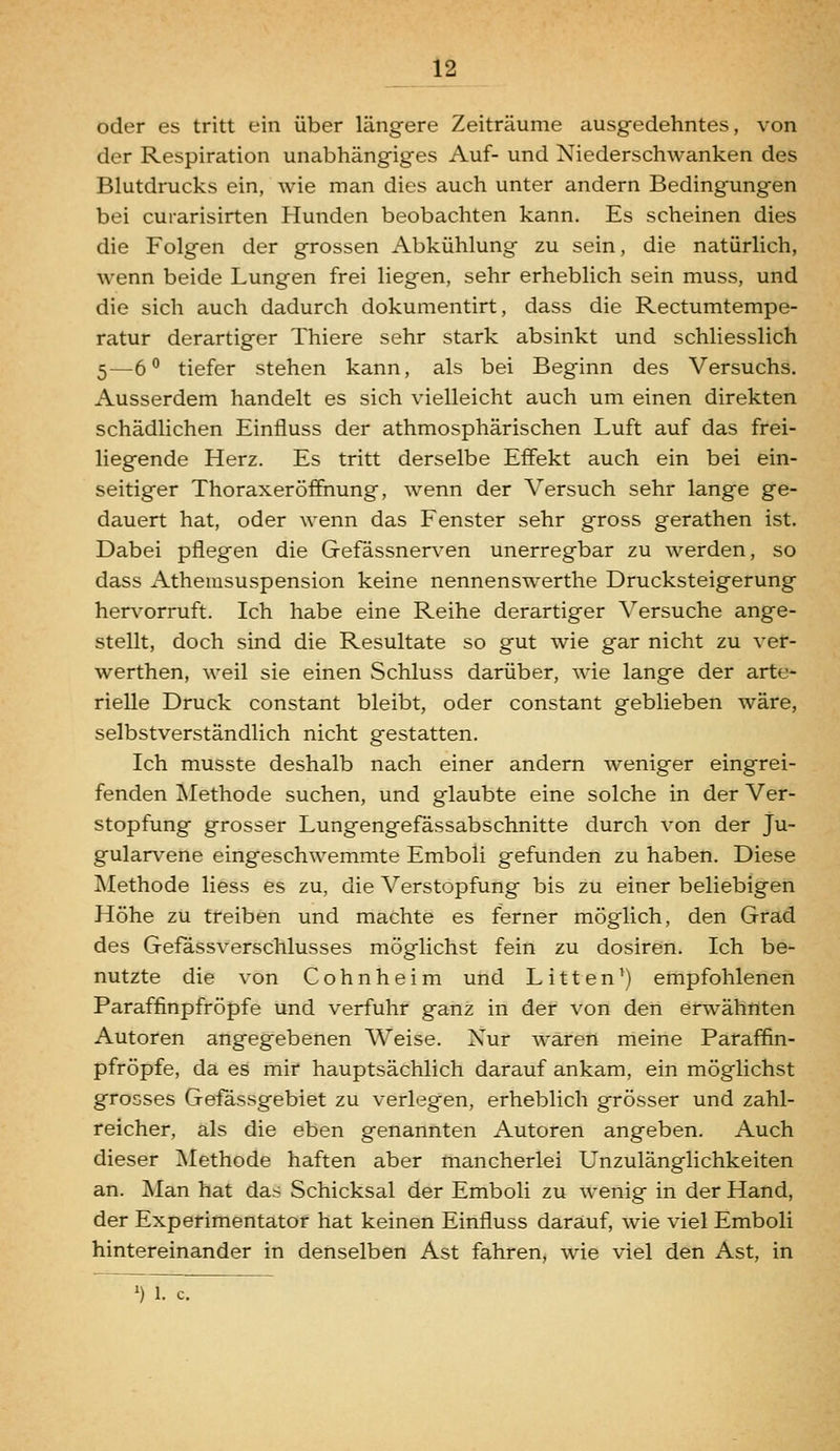 oder es tritt ein über längere Zeiträume ausgedehntes, von der Respiration unabhängiges Auf- und Niederschwanken des Blutdrucks ein, wie man dies auch unter andern Bedingungen bei curarisirten Hunden beobachten kann. Es scheinen dies die Folgen der grossen Abkühlung zu sein, die natürlich, wenn beide Lungen frei liegen, sehr erheblich sein muss, und die sich auch dadurch dokumentirt, dass die Rectumtempe- ratur derartiger Thiere sehr stark absinkt und schliesslich 5—ö*' tiefer stehen kann, als bei Beginn des Versuchs. Ausserdem handelt es sich vielleicht auch um einen direkten schädlichen Einfluss der athmosphärischen Luft auf das frei- liegende Herz. Es tritt derselbe Effekt auch ein bei ein- seitiger Thoraxeröifnung, wenn der Versuch sehr lange ge- dauert hat, oder wenn das Fenster sehr gross gerathen ist. Dabei pflegen die Gefässnerven unerregbar zu werden, so dass Athemsuspension keine nennenswerthe Drucksteigerung her\'orruft. Ich habe eine Reihe derartiger Versuche ange- stellt, doch sind die Resultate so gut wie gar nicht zu ver- werthen, weil sie einen Schluss darüber, wie lange der arte- rielle Druck constant bleibt, oder constant geblieben wäre, selbstverständlich nicht gestatten. Ich musste deshalb nach einer andern weniger eingrei- fenden Methode suchen, und glaubte eine solche in der Ver- stopfung grosser Lungengefässabschnitte durch von der Ju- gularv^ene eingeschwemmte Emboli gefunden zu haben. Diese Methode Hess es zu, die Verstopfung bis zu einer beliebigen Höhe zu treiben und machte es ferner möglich, den Grad des Gefässverschlusses möglichst fein zu dosiren. Ich be- nutzte die von Cohnheim und Litten^) empfohlenen Paraffinpfröpfe und verfuhr ganz in der von den erwähnten Autoren angegebenen Weise. Nur wären meine Paraffin- pfröpfe, da es mir hauptsächlich darauf ankam, ein möglichst grosses Gefa,ssgebiet zu verlegen, erheblich grösser und zahl- reicher, als die eben genannten Autoren angeben. Auch dieser Methode haften aber mancherlei Unzulänglichkeiten an. Man hat das Schicksal der Emboli zu wenig in der Hand, der Experimentator hat keinen Einfluss darauf, wie viel Emboli hintereinander in denselben Ast fahren, wie viel den Ast, in ') 1. c.