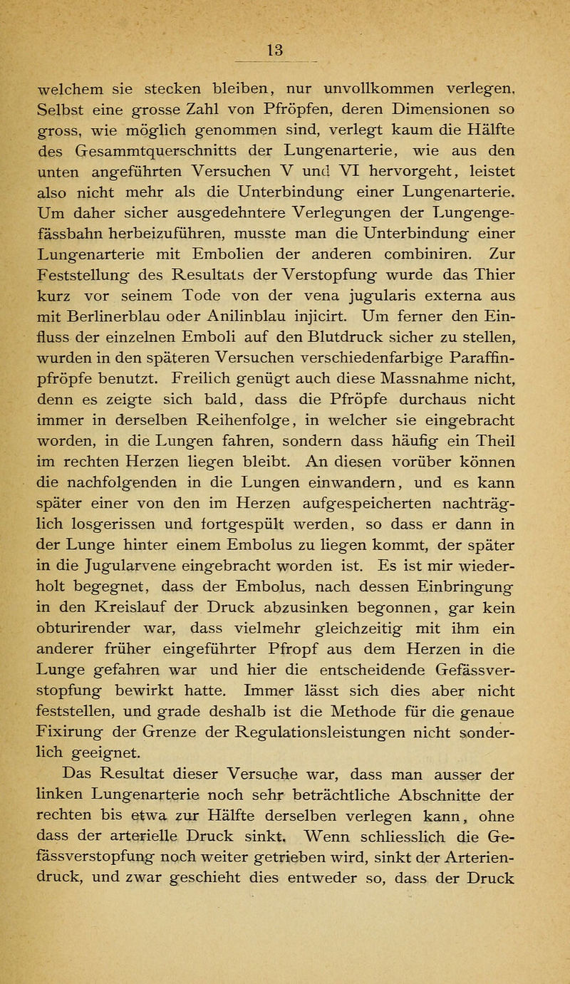 welchem sie stecken bleiben, nur unvollkommen verlegen. Selbst eine grosse Zahl von Pfropfen, deren Dimensionen so gross, wie möglich genommen sind, verlegt kaum die Hälfte des Gesammtquerschnitts der Lungenarterie, wie aus den unten angeführten Versuchen V und VI hervorgeht, leistet also nicht mehr als die Unterbindung einer Lungenarterie. Um daher sicher ausgedehntere Verlegungen der Lungenge- fässbahn herbeizuführen, musste man die Unterbindung einer Lungenarterie mit Embolien der anderen combiniren. Zur Feststellung des Resultats der Verstopfung wurde das Thier kurz vor seinem Tode von der vena jugularis externa aus mit Berlinerblau oder Anilinblau injicirt. Um ferner den Ein- fluss der einzelnen Emboli auf den Blutdruck sicher zu stellen, wurden in den späteren Versuchen verschiedenfarbige Paraffin- pfröpfe benutzt. Freilich genügt auch diese Massnahme nicht, denn es zeigte sich bald, dass die Pfropfe durchaus nicht immer in derselben Reihenfolge, in welcher sie eingebracht worden, in die Lungen fahren, sondern dass häufig ein Theil im rechten Herzen liegen bleibt. An diesen vorüber können die nachfolgenden in die Lungen einwandern, und es kann später einer von den im Herzen aufgespeicherten nachträg- lich losgerissen und fortgespült werden, so dass er dann in der Lunge hinter einem Embolus zu liegen kommt, der später in die Jugularvene eingebracht worden ist. Es ist mir wieder- holt begegnet, dass der Embolus, nach dessen Einbringung in den Kreislauf der Druck abzusinken begonnen, gar kein obturirender war, dass vielmehr gleichzeitig mit ihm ein anderer früher eingeführter Pfropf aus dem Herzen in die Lunge gefahren war und hier die entscheidende Gefassver- stopfung bewirkt hatte. Immer lässt sich dies aber nicht feststellen, und grade deshalb ist die Methode für die genaue Fixirung der Grenze der Regulationsleistungen nicht sonder- lich geeignet. Das Resultat dieser Versuche war, dass man ausser der linken Lungenarterie noch sehr beträchtliche Abschnitte der rechten bis etwa zur Hälfte derselben verlegen kann, ohne dass der arterielle Druck sinkt. Wenn schliesslich die Ge- fassverstopfung noch weiter getrieben wird, sinkt der Arterien- druck, und zwar geschieht dies entweder so, dass der Druck