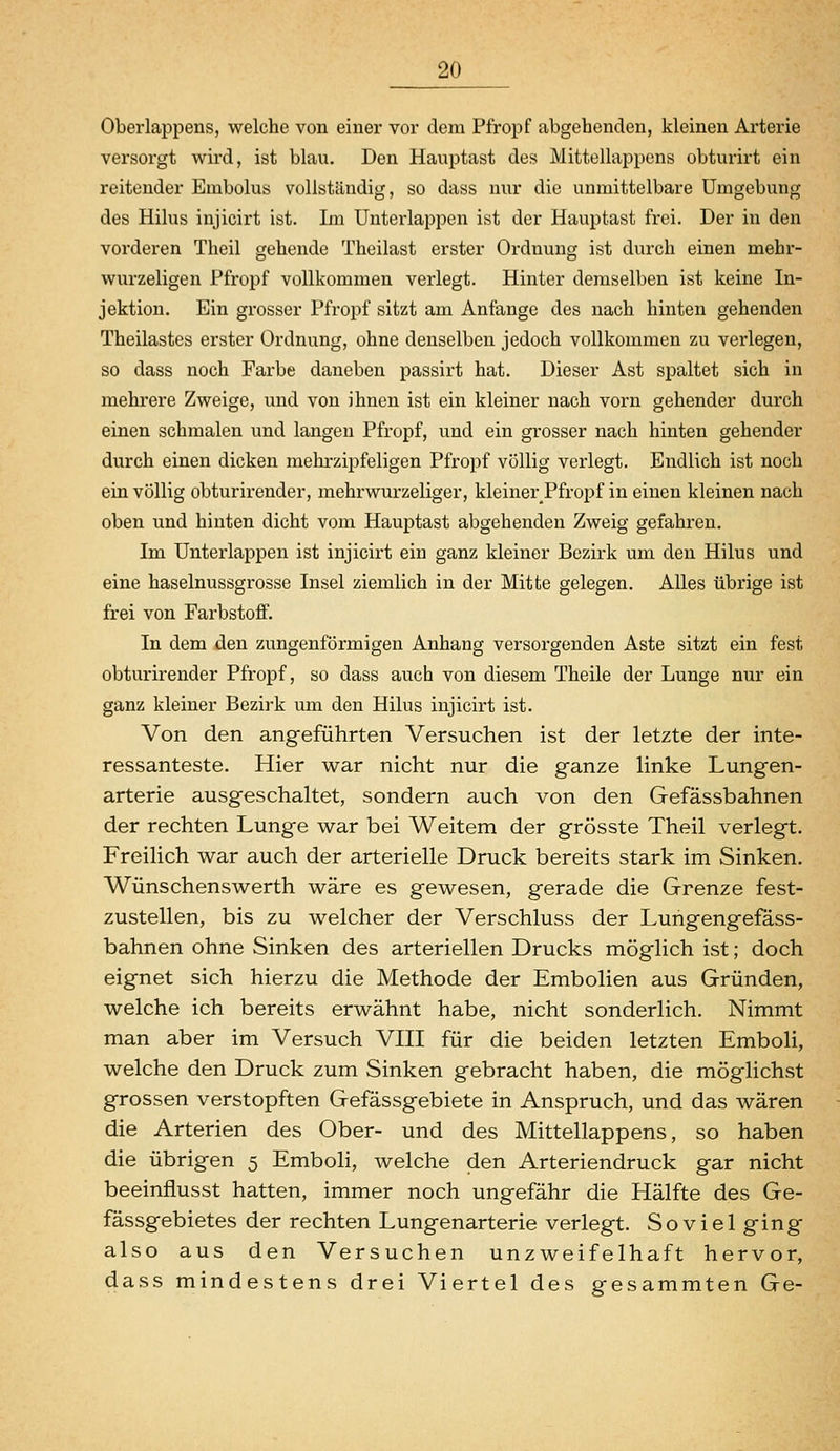 Oberlappens, welche von einer vor dem Pfropf abgehenden, kleinen Arterie versorgt wird, ist blau. Den Hauptast des Mittellappens obturirt ein reitender Embolus vollständig, so dass nur die unmittelbare Umgebung des Hilus injicirt ist. Im Unterlappen ist der Hauptast frei. Der in den vorderen Theil gehende Theilast erster Ordnung ist durch einen mehr- wurzeligen Pfropf vollkommen verlegt. Hinter demselben ist keine In- jektion. Ein grosser Pfropf sitzt am Anfange des nach hinten gehenden Theilastes erster Ordnung, ohne denselben jedoch vollkommen zu verlegen, so dass noch Farbe daneben passirt hat. Dieser Ast spaltet sich in mehrere Zweige, uud von ihnen ist ein kleiner nach vorn gehender durch einen schmalen und langen Pfropf, und ein grosser nach hinten gehender durch einen dicken mehrzij)feligen Pfropf völlig verlegt. Endlich ist noch ein völlig obturirender, mehrwurzeliger, kleiner Pfropf in einen kleinen nach oben und hinten dicht vom Hauptast abgehenden Zweig gefahren. Im Untei'lappeii ist injicirt ein ganz kleiner Bezirk um den Hilus und eine haselnussgrosse Insel ziemlich in der Mitte gelegen. Alles übrige ist frei von Farbstoff. In dem den zungenförmigen Anhang versorgenden Aste sitzt ein fest obturirender Pfropf, so dass auch von diesem Theile der Lunge nur ein ganz kleiner Bezirk um den Hilus injicirt ist. Von den angeführten Versuchen ist der letzte der inte- ressanteste. Hier war nicht nur die ganze linke Lungen- arterie ausgeschaltet, sondern auch von den Gefässbahnen der rechten Lunge war bei Weitem der grösste Theil verlegt. Freilich war auch der arterielle Druck bereits stark im Sinken. Wünschenswerth wäre es gewesen, gerade die Grenze fest- zustellen, bis zu welcher der Verschluss der Lungengefass- bahnen ohne Sinken des arteriellen Drucks möglich ist; doch eignet sich hierzu die Methode der Embolien aus Gründen, welche ich bereits erwähnt habe, nicht sonderlich. Nimmt man aber im Versuch VIII für die beiden letzten Emboli, welche den Druck zum Sinken gebracht haben, die möglichst grossen verstopften Gefassgebiete in Anspruch, und das wären die Arterien des Ober- und des Mittellappens, so haben die übrigen 5 Emboli, welche den Arteriendruck gar nicht beeinflusst hatten, immer noch ungefähr die Hälfte des Ge- fässgebietes der rechten Lungenarterie verlegt. Soviel ging also aus den Versuchen unzweifelhaft hervor, dass mindestens drei Viertel des gesammten Ge-