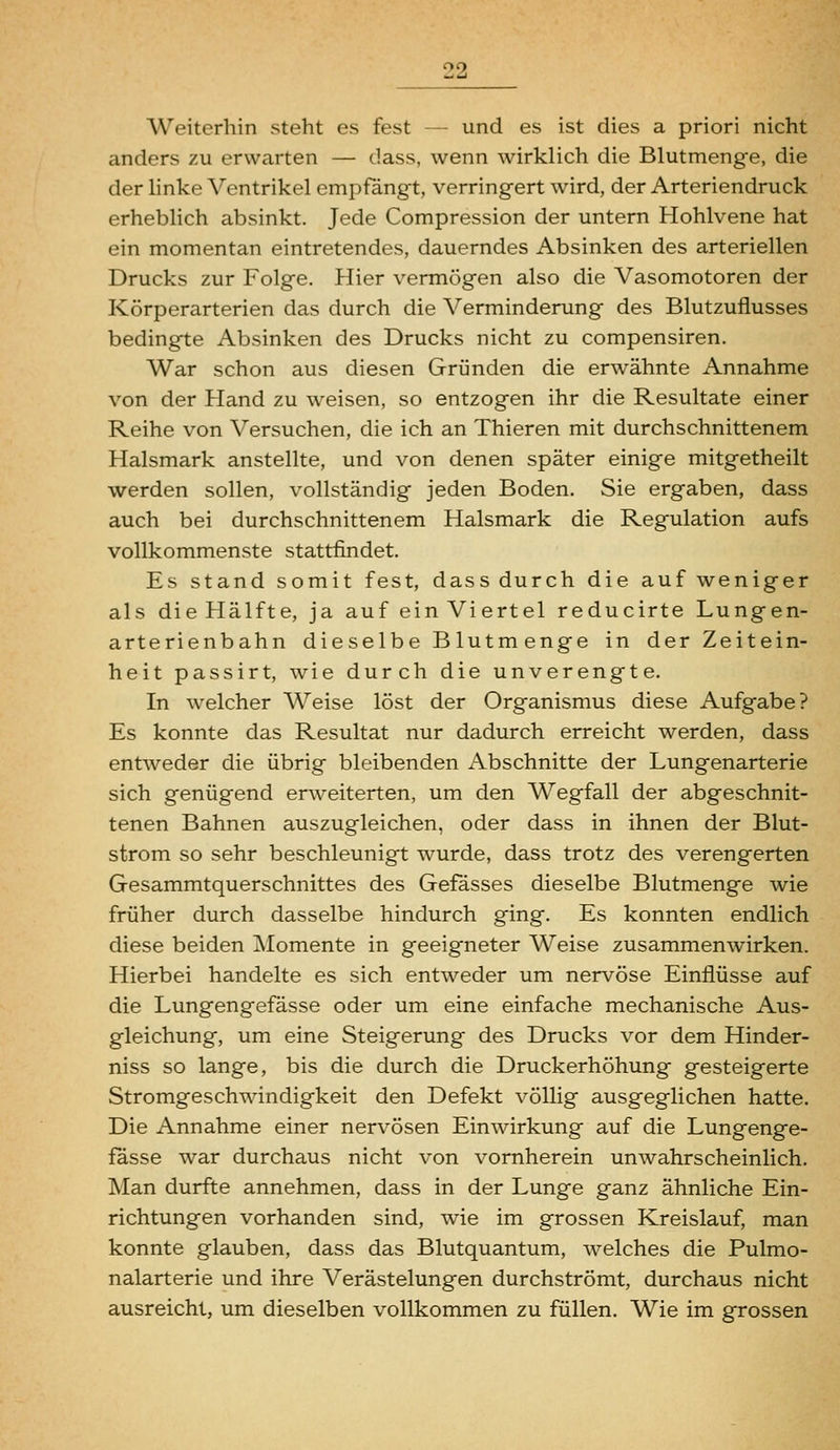 Weiterhin steht es fest — und es ist dies a priori nicht anders zu erwarten — dass, wenn wirklich die Blutmenge, die der linke Ventrikel empfängt, verringert wird, der Arteriendruck erheblich absinkt. Jede Compression der untern Hohlvene hat ein momentan eintretendes, dauerndes Absinken des arteriellen Drucks zur Folge. Hier vermögen also die Vasomotoren der Körperarterien das durch die Verminderung des Blutzuflusses bedingte Absinken des Drucks nicht zu compensiren. War schon aus diesen Gründen die erwähnte Annahme von der Hand zu weisen, so entzogen ihr die Resultate einer Reihe von Versuchen, die ich an Thieren mit durchschnittenem Halsmark anstellte, und von denen später einige mitgetheilt werden sollen, vollständig jeden Boden. Sie ergaben, dass auch bei durchschnittenem Halsmark die Regulation aufs vollkommenste stattfindet. Es stand somit fest, dass durch die auf weniger als die Hälfte, ja auf ein Viertel reducirte Lungen- arterienbahn dieselbe Blutmenge in der Zeitein- heit passirt, wie durch die unverengte. In welcher Weise löst der Organismus diese Aufgabe? Es konnte das Resultat nur dadurch erreicht werden, dass entweder die übrig bleibenden Abschnitte der Lungenarterie sich genügend erweiterten, um den Wegfall der abgeschnit- tenen Bahnen auszugleichen, oder dass in ihnen der Blut- strom so sehr beschleunigt wurde, dass trotz des verengerten Gesammtquerschnittes des Gefasses dieselbe Blutmenge wie früher durch dasselbe hindurch ging. Es konnten endlich diese beiden Momente in geeigneter Weise zusammenwirken. Hierbei handelte es sich entweder um nervöse Einflüsse auf die Lungengefässe oder um eine einfache mechanische Aus- gleichung, um eine Steigerung des Drucks vor dem Hinder- niss so lange, bis die durch die Druckerhöhung gesteigerte Stromgeschwindigkeit den Defekt völlig ausgeglichen hatte. Die Annahme einer nervösen Einwirkung auf die Lungenge- fässe war durchaus nicht von vornherein unwahrscheinlich. Man durfte annehmen, dass in der Lunge ganz ähnliche Ein- richtungen vorhanden sind, wie im grossen Kreislauf, man konnte glauben, dass das Blutquantum, welches die Pulmo- nalarterie und ihre Verästelungen durchströmt, durchaus nicht ausreicht, um dieselben vollkommen zu füllen. Wie im grossen