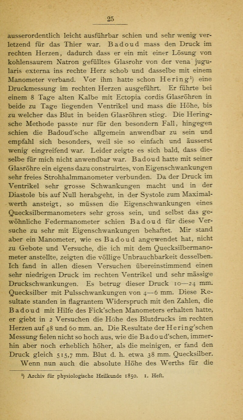 ausserordentlich leicht ausführbar schien und sehr wenig ver- letzend für das Thier war. B a d o u d mass den Druck im rechten Herzen, dadurch dass er ein mit einer Lösimg von kohlensaurem Natron gefülltes Glasrohr von der vena \ jugu- laris externa ins rechte Herz schob und dasselbe mit einem Manometer verband. Vor ihm hatte schon Hering^) eine Druckmessung im rechten Herzen ausgeführt. Er führte bei einem 8 Tage alten Kalbe mit Ectopia cordis Glasröhren in beide zu Tage hegenden Ventrikel und mass die Höhe, bis zu welcher das Blut in beiden Glasröhren stieg. Die Hering- sche Methode passte nur für den besondem Fall, hingegen schien die Badoud'sche allgemein anwendbar zu sein und empfahl sich besonders, weil sie so einfach und äusserst wenig eingreifend war. Leider zeigte es sich bald, dass die- selbe für mich nicht anwendbar war. Badoud hatte mit seiner Glasröhre ein eigens dazu construirtes, von Eigenschwankungen sehr freies Strohhalmmanometer verbunden. Da der Druck im Ventrikel sehr grosse Schwankungen macht und in der Diastole bis auf Null herabgeht, in der Systole zum Maximal- werth ansteigt, so müssen die Eigenschwankungen eines Quecksilbermanometers sehr gross sein, und selbst das ge- wöhnhche Federmanometer schien Badoud für diese Ver- suche zu sehr mit Eigenschwankungen behaftet. Mir stand aber ein Manometer, wie es Badoud angewendet hat, nicht zu Gebote und Versuche, die ich mit dem Quecksilbermano- meter anstellte, zeigten die vöUige Unbrauchbarkeit desselben. Ich fand in allen diesen Versuchen übereinstimmend einen sehr niedrigen Druck im rechten Ventrikel und sehr massige Druckschwankungen. Es betrug dieser Druck lo—24 mm. Quecksilber mit Pulsschwankungen von 4—6 mm. Diese Re- sultate standen in flagrantem AViderspruch mit den Zahlen, die Badoud mit Hilfe des Fick'schen Manometers erhalten hatte, er giebt in 2 Versuchen die Höhe des Blutdrucks im rechten Herzen auf 48 und 60 mm. an. Die Resultate der Hering'schen Messung fielen nicht so hoch aus, wie die B ado ud'schen, immer- hin aber noch erheblich höher, als die meinigen, er fand den Druck gleich 515,7 mm. Blut d. h. etwa 38 mm. Quecksilber. Wenn nvm auch die absolute Höhe des Werths für die Archiv für physiologiscte Heükimde 1850. i. Heft.