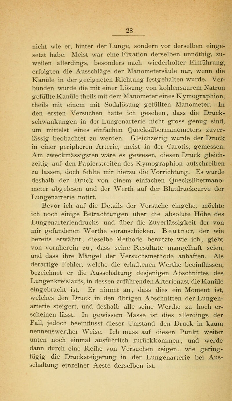 nicht wie er, hinter der Lunge, sondern vor derselben einge- setzt habe. Meist war eine Fixation derselben unnöthig, zu- weilen allerdings, besonders nach wiederholter Einführung, erfolgten die Ausschläge der Alanometersäule nur, wenn die Kanüle in der geeigneten Richtung festgehalten wurde. Ver- bunden wurde die mit einer Lösung von kohlensaurem Natron gefüllte Kanüle theils mit dem Manometer eines Kymographion, theils mit einem mit Sodalösung gefüllten ^Manometer. In den ersten Versuchen hatte ich gesehen, dass die Druck- schwankungen in der Lungenarterie nicht gross genug sind, um mittelst eines einfachen Quecksilbermanometers zuver- lässig beobachtet zu werden. Gleichzeitig wurde der Druck in einer peripheren Arterie, meist in der Carotis, gemessen. Am zweckmässigsten wäre es gewesen, diesen Druck gleich- zeitig auf den Papierstreifen des Kymographion aufschreiben zu lassen, doch fehlte mir hierzu die Vorrichtung. Es wurde deshalb der Druck von einem einfachen Quecksilbermano- meter abgelesen und der Werth auf der Blutdruckcurve der Lungenarterie notirt. Bevor ich auf die Details der Versuche eingehe, möchte ich noch einige Betrachtungen über die absolute Höhe des Lungenarteriendrucks und über die Zuverlässigkeit der von mir gefundenen Werthe voranschicken. Beutner, der wie bereits erwähnt, dieselbe Methode benutzte wie ich, giebt von vornherein zu, dass seine Resultate mangelhaft seien, und dass ihre Mängel der Versuchsmethode anhaften. Als derartige Fehler, welche die erhaltenen Werthe beeinflussen, bezeichnet er die Ausschaltung desjenigen Abschnittes des Lungenkreislaufs, in dessen zuführenden Arterienast die Kanüle eingebracht ist. Er nimmt an, dass dies ein Moment ist, welches den Druck in den übrigen Abschnitten der Lungen- arterie steigert, und deshalb alle seine Werthe zu hoch er- scheinen lässt. In gewissem Masse ist dies allerdings der Fall, jedoch beeinflusst dieser Umstand den Druck in kaum nennenswerther AVeise. Ich muss auf diesen Punkt weiter unten noch einmal ausführlich zurückkommen, und werde dann durch eine Reihe von Versuchen zeigen, wie gering- fügig die Drucksteigerung in der Lungenarterie bei Aus- schaltung einzelner Aeste derselben ist.