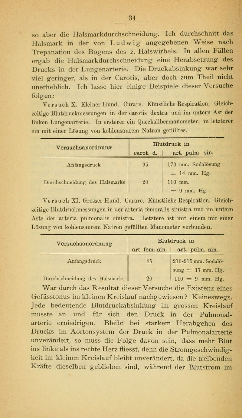 so aber die Halsmarkdurchschneidung. Ich durchschnitt das Halsmark in der von Ludwig angegebenen Weise nach Trepanation des Bogens des 2. Halswirbels. In allen Fällen ergab die Halsmarkdurchschneidung eine Herabsetzung des Drucks in der Lungenarterie. Die Druckabsinkung war sehr viel geringer, als in der Carotis, aber doch zum Theil nicht unerhebHch. Ich lasse hier einige Beispiele dieser Versuche folgen: Versuch X. Kleiner Hund. Curare. Künstliche Respiration. Gleich- zeitige Blutdruckmessungen in der carotis dextra und im untern Ast der linken Lungenarterie. In ersterer ein Quecksilbermanometer, in letzterer ein mit einer Lösung von kohlensaurem Natron gefülltes. Versuchsanordnung Anfangsdruck Durchschneidung des Halsmarks Blutdruck in carot. d. ; art. pulm. sin. 95 20 170 mm. Sodalösung := 14 mm. Hg. 110 mm. = 9 mm. Hg. Versuch XI. Grosser Hund. Curare. Künstliche Respiration. Gleich- zeitige Blutdruckmessungen in der arteria femoralis sinistra und im untern Aste der arteria pulmonalis sinistra. Letztere ist mit einem mit einer Lüsuncj von kohlensaurem Natron gefüllten Manometer verbunden. Versuchsanordnung Anfangsdruck Durchschneidung des Halsmarks Blutdruck in art. fem. sin. art. pulm. sin. 85 20 210-215 mm. Sodalö- sung = 17 mm. Hg. 110 = 9 mm. Hg. War durch das Resultat dieser Versuche die Existenz eines Gef ässtonus im kleinen Kreislauf nachgewiesen ? Keineswegs. Jede bedeutende Blutdruckabsinkung im grossen Kreislauf musste an und für sich den Druck in der Pulmonal- arterie erniedrigen. Bleibt bei starkem Herabgehen des Drucks im Aortensystem der Druck in der Pulmonalarterie unverändert, so muss die Folge davon sein, dass mehr Blut ins linke als ins rechte Herz fliesst, denn die Stromgeschwindig- keit im kleinen Kreislauf bleibt unverändert, da die treibenden Kräfte dieselben geblieben sind, während der Blutstrom im