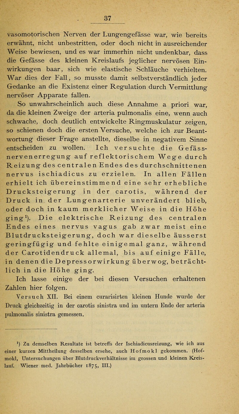 vasomotorischen Nerven der Lungengefässe war, wie bereits erwähnt, nicht unbestritten, oder doch nicht in ausreichender Weise bewiesen, und es war immerhin nicht undenkbar, dass die Gefässe des kleinen Kreislaufs jeglicher nervösen Ein- wirkungen baar, sich wie elastische Schläuche verhielten. War dies der Fall, so musste damit selbstverständlich jeder Gedanke an die Existenz einer Regulation durch Vermittlung nervöser Apparate fallen. So unwahrscheinlich auch diese Annahme a priori war, da die kleinen Zweige der arteria pulmonalis eine, wenn auch schwache, doch deutlich entwickelte Ringmuskulatur zeigen, so schienen doch die ersten Versuche, welche ich zur Beant- wortung dieser Frage anstellte, dieselbe in negativem Sinne entscheiden zu wollen. Ich versuchte die Gefäss- nervenerregung auf reflektorischem Wege durch Reizung des centralen Endes des durchschnittenen nervus ischiadicus zu erzielen. In allen Fällen erhielt ich übereinstimmend eine sehr erhebliche Drucksteigerung in der carotis, während der Druck in der Lungenarterie unverändert blieb, oder doch in kaum merklicher Weise in die Höhe ging^). Die elektrische Reizung des centralen Endes eines nervus vagus gab zwar meist eine Blutdrucksteigerung, doch war dieselbe äusserst geringfügig und fehlte einigemal ganz, während der Carotidendruck allemal, bis auf einige Fälle, in denen die Depressorwirkung überwog, beträcht- lich in die Höhe ging. Ich lasse einige der bei diesen Versuchen erhaltenen Zahlen hier folgen. Versuch XII. Bei einem curarisirten kleinen Hunde wurde der Druck gleichzeitig in der carotis sinistra und im untern Ende der arteria pulmonalis sinistra gemessen. ') Zu demselben Resultate ist betreffs der Ischiadicusreizung, wie ich aus einer kurzen Mittheilung desselben ersehe, auch Hofmokl gekommen. (Hof- mokl, Untersuchungen über Blutdruckverhältnisse im grossen und kleinen Kreis» lauf. Wiener med. Jahrbücher 1875, III.)