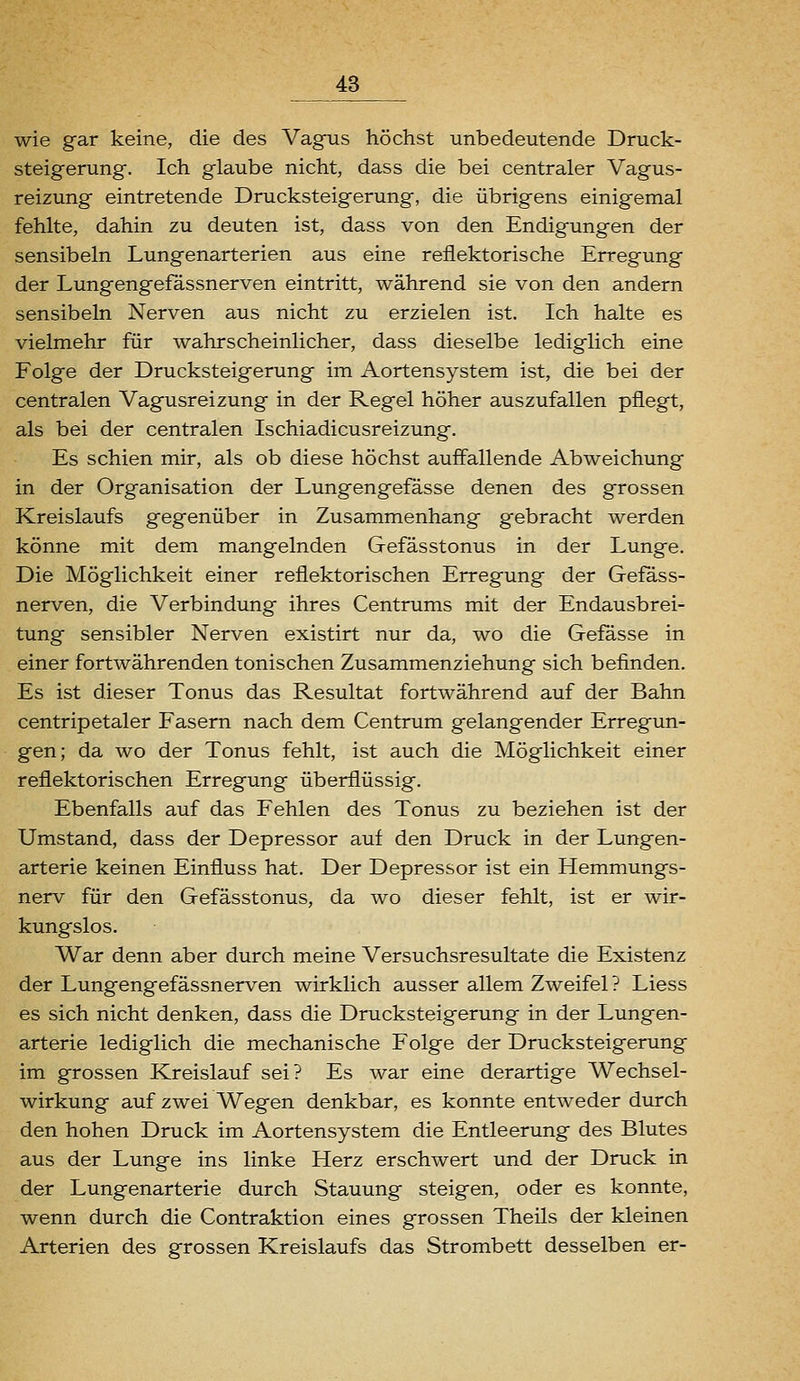 wie gar keine, die des Vagns höchst unbedeutende Druck- steigerung. Ich glaube nicht, dass die bei centraler Vagus- reizung eintretende Drucksteigerung, die übrigens einigemal fehlte, dahin zu deuten ist, dass von den Endigungen der sensibeln Lungenarterien aus eine reflektorische Erregung der Lungengefässnerven eintritt, während sie von den andern sensibeln Nerven aus nicht zu erzielen ist. Ich halte es vielmehr für wahrscheinlicher, dass dieselbe lediglich eine Folge der Drucksteigerung im Aortensystem ist, die bei der centralen Vagusreizung in der Regel höher auszufallen pflegt, als bei der centralen Ischiadicusreizung. Es schien mir, als ob diese höchst auffallende Abweichung in der Organisation der Lungengefässe denen des grossen Kreislaufs gegenüber in Zusammenhang gebracht werden könne mit dem mangelnden Gefässtonus in der Lunge. Die Möglichkeit einer reflektorischen Erregung der Gefass- nerven, die Verbindung ihres Centrums mit der Endausbrei- tung sensibler Nerven existirt nur da, wo die Gefasse in einer fortwährenden tonischen Zusammenziehung sich befinden. Es ist dieser Tonus das Resultat fortwährend auf der Bahn centripetaler Fasern nach dem Centrum gelangender Erregun- gen; da wo der Tonus fehlt, ist auch die Möglichkeit einer reflektorischen Erregung überflüssig. Ebenfalls auf das Fehlen des Tonus zu beziehen ist der Umstand, dass der Depressor auf den Druck in der Lungen- arterie keinen Einfluss hat. Der Depressor ist ein Hemmungs- nerv für den Gefässtonus, da wo dieser fehlt, ist er wir- kungslos. War denn aber durch meine Versuchsresultate die Existenz der Lungengefässnerven wirklich ausser allem Zweifel? Liess es sich nicht denken, dass die Drucksteigerung in der Lungen- arterie lediglich die mechanische Folge der Drucksteigerung im grossen Kreislauf sei? Es war eine derartige Wechsel- wirkung auf zwei Wegen denkbar, es konnte entweder durch den hohen Druck im Aortensystem die Entleerung des Blutes aus der Lunge ins linke Herz erschwert und der Druck in der Lungenarterie durch Stauung steigen, oder es konnte, wenn durch die Contraktion eines grossen Theils der kleinen Arterien des grossen Kreislaufs das Strombett desselben er-