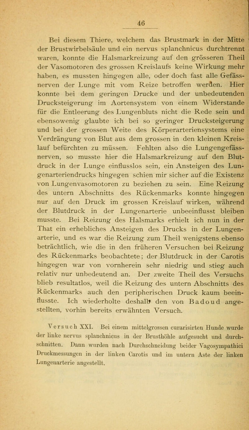 Bei diesem Thiere, welchem das Brustmark in der Mitte der Brustwirbelsäule und ein nerv^us splanchnicus durchtrennt waren, konnte die Halsmarkreizung auf den grösseren Theil der Vasomotoren des grossen Kreislaufs keine Wirkung mehr haben, es mussten hingegen alle, oder doch fast alle Gefäss- nerven der Lunge mit vom Reize betroffen werden. Hier konnte bei dem geringen Drucke und der unbedeutenden Drucksteigerung im Aortensystem von einem Widerstände für die Entleerung des Lungenbluts nicht die Rede sein und ebensowenig glaubte ich bei so geringer Drucksteigerung und bei der grossen Weite des Körperarteriensystems eine Verdrängung von Blut aus dem grossen in den kleinen Kreis- lauf befürchten zu müssen. Fehlten also die Lungengefäss- nerven, so musste hier die Halsmarkreizung auf den Blut- druck in der Lunge einflusslos sein, ein Ansteigen des Lun- genarteriendrucks hingegen schien mir sicher auf die Existenz von Lungenvasomotoren zu beziehen zu sein. Eine Reizung des untern Abschnitts des Rückenmarks konnte hingegen nur auf den Druck im grossen Kreislauf wirken, während der Blutdruck in der Lungenarterie unbeeinflusst bleiben musste. Bei Reizung des Halsmarks erhielt ich nun in der That ein erhebliches Ansteigen des Drucks in der Lungen- arterie, und es war die Reizung zum Theil wenigstens ebenso beträchtlich, wie die in den früheren Versuchen bei Reizung des Rückenmarks beobachtete; der Blutdruck in der Carotis hingegen war von vornherein sehr niedrig und stieg auch relativ nur unbedeutend an. Der zweite Theil des Versuchs blieb resultatlos, weil die Reizung des untern Abschnitts des Rückenmarks auch den peripherischen Druck kaum beein- flusste. Ich wiederholte deshallt den von Badoud ange- stellten, vorhin bereits erwähnten Versuch. Versuch XXI. Bei einem mittclgrossen curarisirten Hunde wurde der linke nervus splanchnicus in der Brusthöhle aufgesucht und durch- schnitten. Dann wurden nach Durchschneidung beider Vagosympathici Druckmessungen in der linken Carotis und im untern Aste der linken Lungenarterie angestellt.