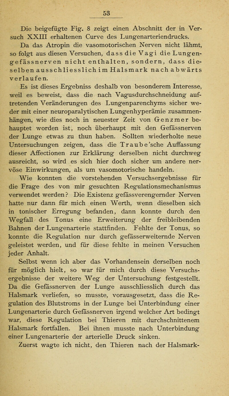 Die beigefügte Fig. 8 zeigt einen Abschnitt der in Ver- such XXm erhaltenen Curve des Lungenarteriendrucks. Da das Atropin die vasomotorischen Nerven nicht lähmt, so folgt aus diesen Versuchen, dass die Vagi die Lungen- ge fässnerven nicht enthalten, sondern, dass die- selben ausschliesslich im Halsmark nach abwärts verlaufen. Es ist dieses Ergebniss deshalb von besonderem Interesse, weil es beweist, dass die nach Vagusdurchschneidung auf- tretenden Veränderungen des Lungenparenchyms sicher we- der mit einer neuroparalytischen Lungenhyperämie zusammen- hängen, wie dies noch in neuester Zeit von Genzmer be- hauptet worden ist, noch überhaupt mit den Gefässnerven der Lunge etwas zu thun haben. Sollten wiederholte neue Untersuchungen zeigen, dass die Traube'sehe Auffassung dieser Affectionen zur Erklärung derselben nicht durchweg ausreicht, so wird es sich hier doch sicher um andere ner- vöse Einwirkungen, als um vasomotorische handeln. Wie konnten die vorstehenden Versuchsergebnisse für die Frage des von mir gesuchten Regulationsmechanismus verwendet werden? Die Existenz gefassverengemder Nerven hatte nur dann für mich einen Werth, wenn dieselben sich in tonischer Erregung befanden, dann konnte durch den Wegffall des Tonus eine Erweiterung der freibleibenden Bahnen der Lungenarterie stattfinden. Fehlte der Tonus, so konnte die Regulation nur durch gefässerweiternde Nerven geleistet werden, und für diese fehlte in meinen Versuchen jeder Anhalt. Selbst wenn ich aber das Vorhandensein derselben noch für möglich hielt, so war für mich durch diese Versuchs- ergebnisse der weitere Weg der Untersuchung festgestellt. Da die Gefässnerven der Lunge ausschliesslich durch das Halsmark verliefen, so musste, vorausgesetzt, dass die Re- gulation des Blutstroms in der Lunge bei Unterbindung einer Lungenarterie durch Gefässnerven irgend welcher Art bedingt war, diese Regulation bei Thieren mit durchschnittenem Halsmark fortfallen. Bei ihnen musste nach Unterbindung einer Lungenarterie der arterielle Druck sinken. Zuerst wagte ich nicht, den Thieren nach der Halsmark-