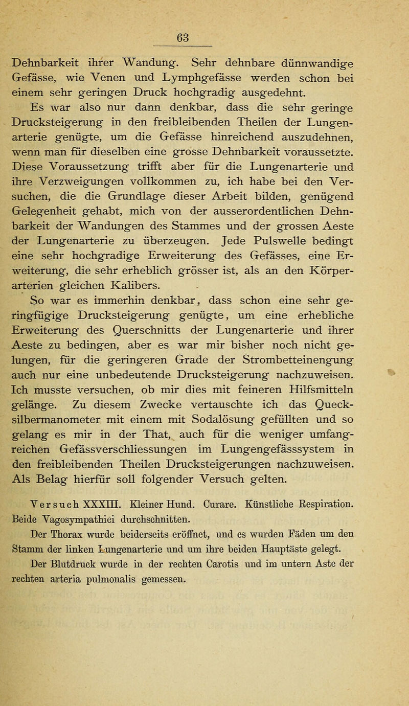 Dehnbarkeit ihrer Wandung. Sehr dehnbare dünnwandige Gefasse, wie Venen und Lymphgefässe werden schon bei einem sehr geringen Druck hochgradig ausgedehnt. Es war also nur dann denkbar, dass die sehr geringe Drucksteigerung in den freibleibenden Theilen der Lungen- arterie genügte, um die Gefässe hinreichend auszudehnen, wenn man für dieselben eine grosse Dehnbarkeit voraussetzte. Diese Voraussetzung trifft aber für die Lungenarterie und ihre Verzweigungen vollkommen zu, ich habe bei den Ver- suchen, die die Grundlage dieser Arbeit bilden, genügend Gelegenheit gehabt, mich von der ausserordentlichen Dehn- barkeit der Wandungen des Stammes und der grossen Aeste der Lungenarterie zu überzeugen. Jede Pulswelle bedingt eine sehr hochgradige Erweiterung des Gefässes, eine Er- weiterung, die sehr erheblich grösser ist, als an den Körper- arterien gleichen Kalibers. So war es immerhin denkbar, dass schon eine sehr ge- ringfügige Drucksteigerung genügte, um eine erhebliche Erweiterung des Querschnitts der Lungenarterie und ihrer Aeste zu bedingen, aber es war mir bisher noch nicht ge- lungen, für die geringeren Grade der Strombetteinengung auch nur eine unbedeutende Drucksteigerung nachzuweisen. Ich musste versuchen, ob mir dies mit feineren Hilfsmitteln gelänge. Zu diesem Zwecke vertauschte ich das Queck- silbermanometer mit einem mit Sodalösung gefüllten und so gelang es mir in der That, auch für die weniger umfang- reichen Gefässverschliessungen im Lungengefässsystem in den freibleibenden Theilen Drucksteigerungen nachzuweisen. Als Belag hierfür soll folgender Versuch gelten. Versuch XXXrH. Kleiner Hund. Curare. Künstliche Respiration. Beide Yagosympatliici durchschnitten. Der Thorax wurde beiderseits eröffiiet, und es wurden Fäden um den Stamm der linken Lungenarterie und um ihre beiden Hauptäste gelegt. Der Blutdruck wurde in der rechten Carotis und im untern Aste der rechten arteria pulmonalis gemessen.