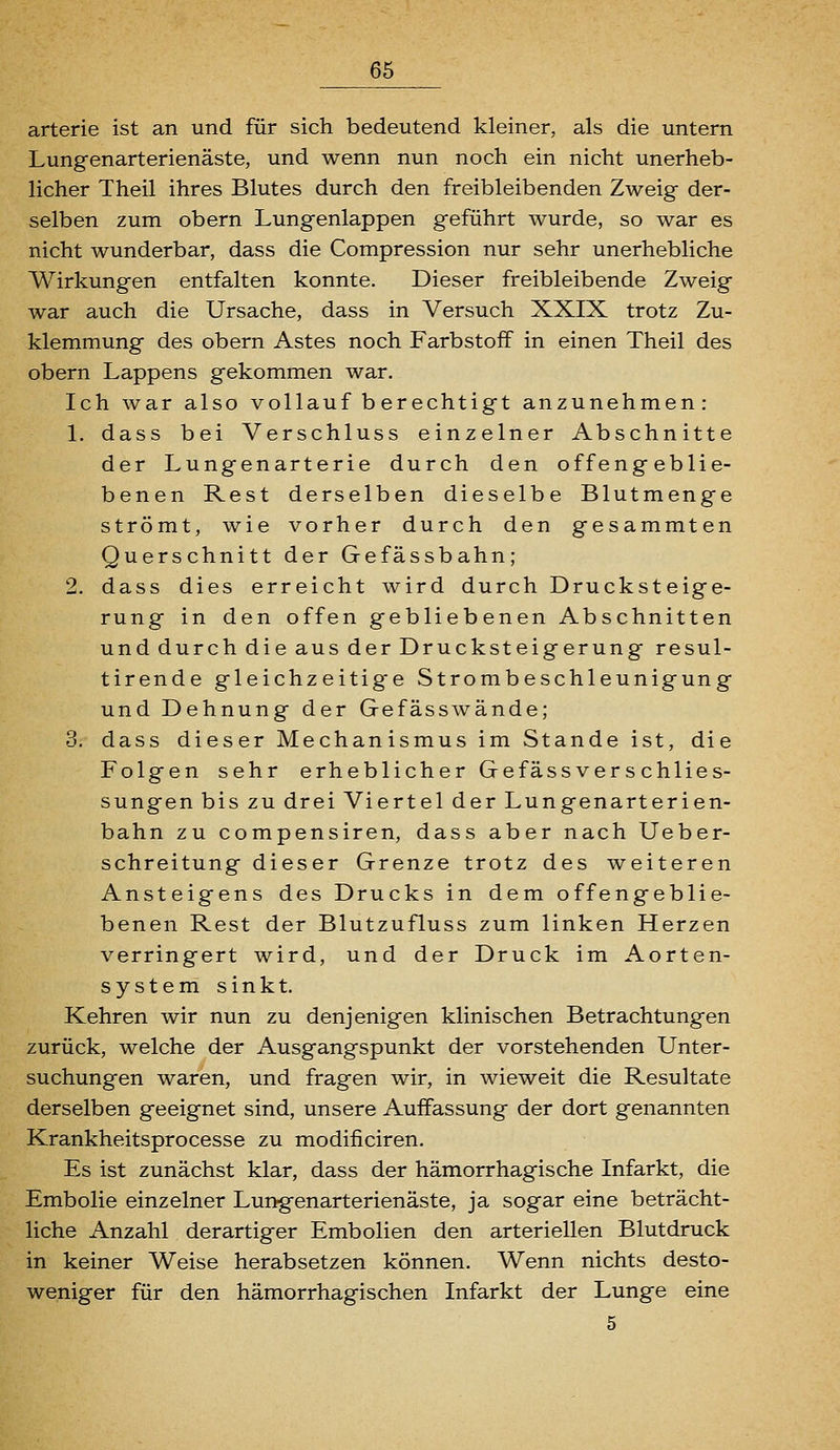 arterie ist an und für sich bedeutend kleiner, als die untern Lungenarterienäste, und wenn nun noch ein nicht unerheb- licher Theil ihres Blutes durch den freibleibenden Zweig der- selben zum obern Lungenlappen geführt wurde, so war es nicht wunderbar, dass die Compression nur sehr unerhebliche Wirkungen entfalten konnte. Dieser freibleibende Zweig war auch die Ursache, dass in Versuch XXIX trotz Zu- klemmung des obern Astes noch Farbstoff in einen Theil des obern Lappens gekommen war. Ich war also vollauf berechtigt anzunehmen: 1. dass bei Verschluss einzelner Abschnitte der Lungenarterie durch den offengeblie- benen Rest derselben dieselbe Blutmenge strömt, wie vorher durch den gesammten Querschnitt der Gefässbahn; 2. dass dies erreicht wird durch Drucksteige- rung in den offen gebliebenen Abschnitten und durch die aus der Drucksteigerung resul- tirende gleichzeitige Strombeschleunigung und Dehnung der Gefässwände; 3. dass dieser Mechanismus im Stande ist, die Folgen sehr erheblicher Gefäss ver s chlies- sungen bis zu drei Viertel der Lungenarterien- bahn zu compensiren, dass aber nach Ueber- schreitung dieser Grenze trotz des weiteren Ansteigens des Drucks in dem offengeblie- benen Rest der Blutzufluss zum linken Herzen verringert wird, und der Druck im Aorten- system sinkt. Kehren wir nun zu denjenigen klinischen Betrachtungen zurück, welche der Ausgangspunkt der vorstehenden Unter- suchungen waren, und fragen wir, in wieweit die Resultate derselben geeignet sind, unsere Auffassung der dort genannten Krankheitsprocesse zu modificiren. Es ist zunächst klar, dass der hämorrhagische Infarkt, die Embolie einzelner Lungenarterienäste, ja sogar eine beträcht- liche Anzahl derartiger Embolien den arteriellen Blutdruck in keiner Weise herabsetzen können. Wenn nichts desto- weniger für den hämorrhagischen Infarkt der Lunge eine 5