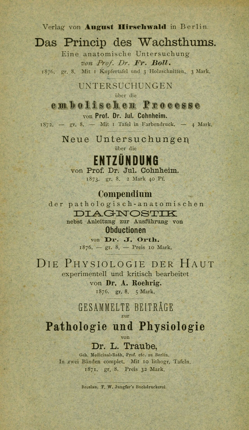 Verlag von Augiii^t Ilir.scliwalcl in Berlin. Das Princip des Wachsthums. Eine anatomische Untersuchung V071 Prof. Dr. Fr. Boll. 1876. gr. 8. Mit I Kupfertafel und 3 Holzschnitten. 3 Mark. UNTERSUCHUNGEN über die von Prof. Dr. Jul. Cohnheim. 1872. — gr. 8. — Mit I Tafel in Farbendruck, — 4 Mark. Neue Untersuchungeii über die ENTZÜNDUNG von Prof. Dr. Jul. Oohnlieim. 1873. gr. 8. 2 Mark 40 Pf. Compendium der pathologisch-anatomischen nebst Anleitung zur Ausführung von Obductionen von üx*. J. Oi'tli. 1876. — gr. 8. — Preis 10 Mark. Die Physiologie der Haut experimentell und kritisch bearbeitet von Dr. A. Roehrig. 1876. gr. 8. 5 Mark. GESAMMELTE BEITRÄGE zur Pathologie und Physiologie von Dr. L. Traube, Geh. Medicinal-Kath, Prof. etc. zu Berlin. In zwei Bänden complet. Mit 10 lithogr. Tafeln. 1871. gr. 8. Preis 32 Mark. Ureslau. F. W. .Jungfer's Buchdruckoroi.